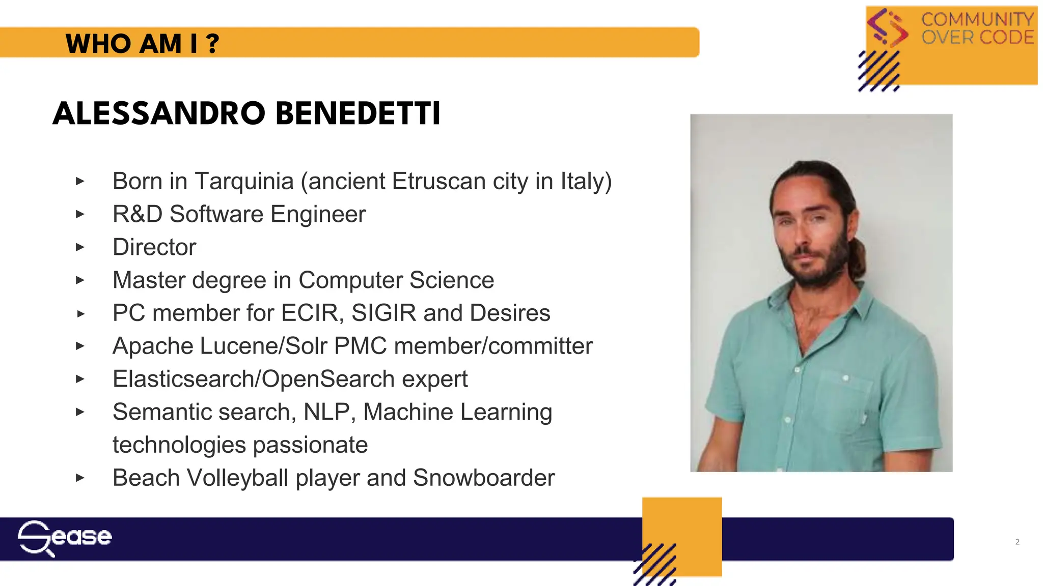 ‣ Born in Tarquinia (ancient Etruscan city in Italy)
‣ R&D Software Engineer
‣ Director
‣ Master degree in Computer Science
‣ PC member for ECIR, SIGIR and Desires
‣ Apache Lucene/Solr PMC member/committer
‣ Elasticsearch/OpenSearch expert
‣ Semantic search, NLP, Machine Learning
technologies passionate
‣ Beach Volleyball player and Snowboarder
ALESSANDRO BENEDETTI
WHO AM I ?
2
 