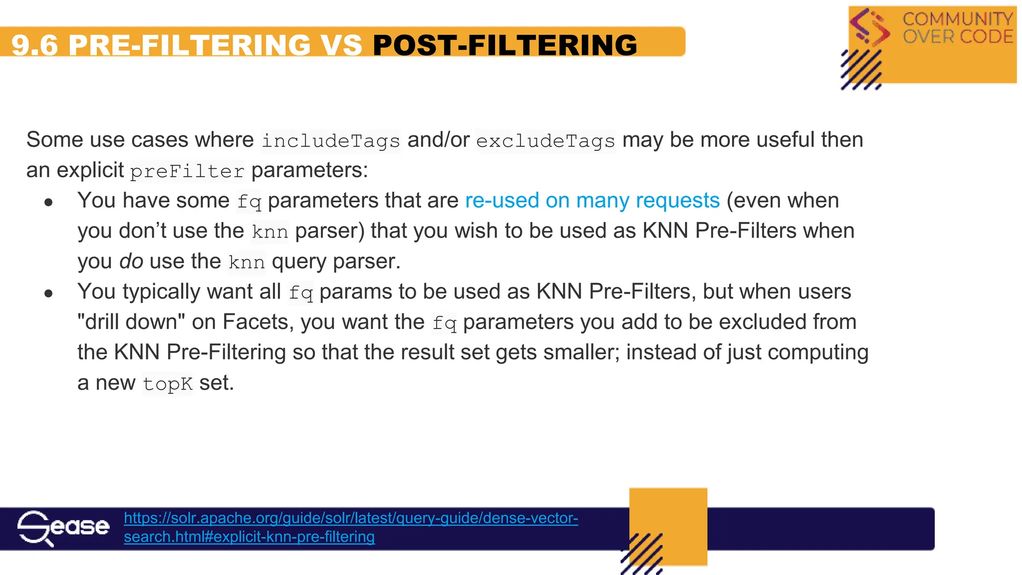 9.6 PRE-FILTERING VS POST-FILTERING
https://solr.apache.org/guide/solr/latest/query-guide/dense-vector-
search.html#explicit-knn-pre-filtering
Some use cases where includeTags and/or excludeTags may be more useful then
an explicit preFilter parameters:
● You have some fq parameters that are re-used on many requests (even when
you don’t use the knn parser) that you wish to be used as KNN Pre-Filters when
you do use the knn query parser.
● You typically want all fq params to be used as KNN Pre-Filters, but when users
"drill down" on Facets, you want the fq parameters you add to be excluded from
the KNN Pre-Filtering so that the result set gets smaller; instead of just computing
a new topK set.
 
