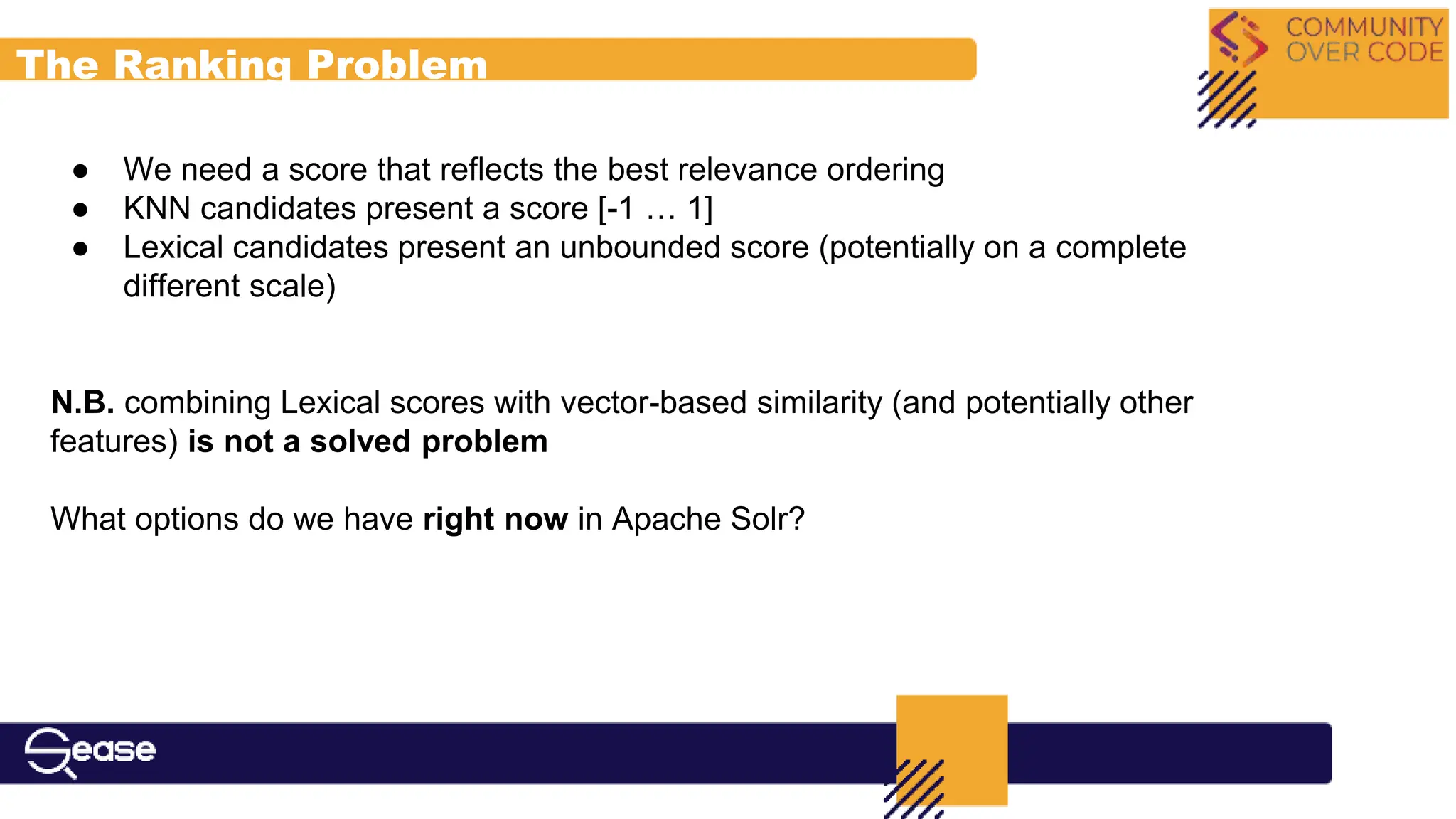 The Ranking Problem
● We need a score that reflects the best relevance ordering
● KNN candidates present a score [-1 … 1]
● Lexical candidates present an unbounded score (potentially on a complete
different scale)
N.B. combining Lexical scores with vector-based similarity (and potentially other
features) is not a solved problem
What options do we have right now in Apache Solr?
 