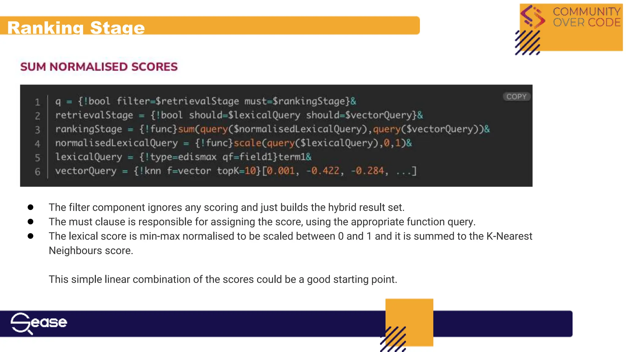 Ranking Stage
● The filter component ignores any scoring and just builds the hybrid result set.
● The must clause is responsible for assigning the score, using the appropriate function query.
● The lexical score is min-max normalised to be scaled between 0 and 1 and it is summed to the K-Nearest
Neighbours score.
This simple linear combination of the scores could be a good starting point.
 