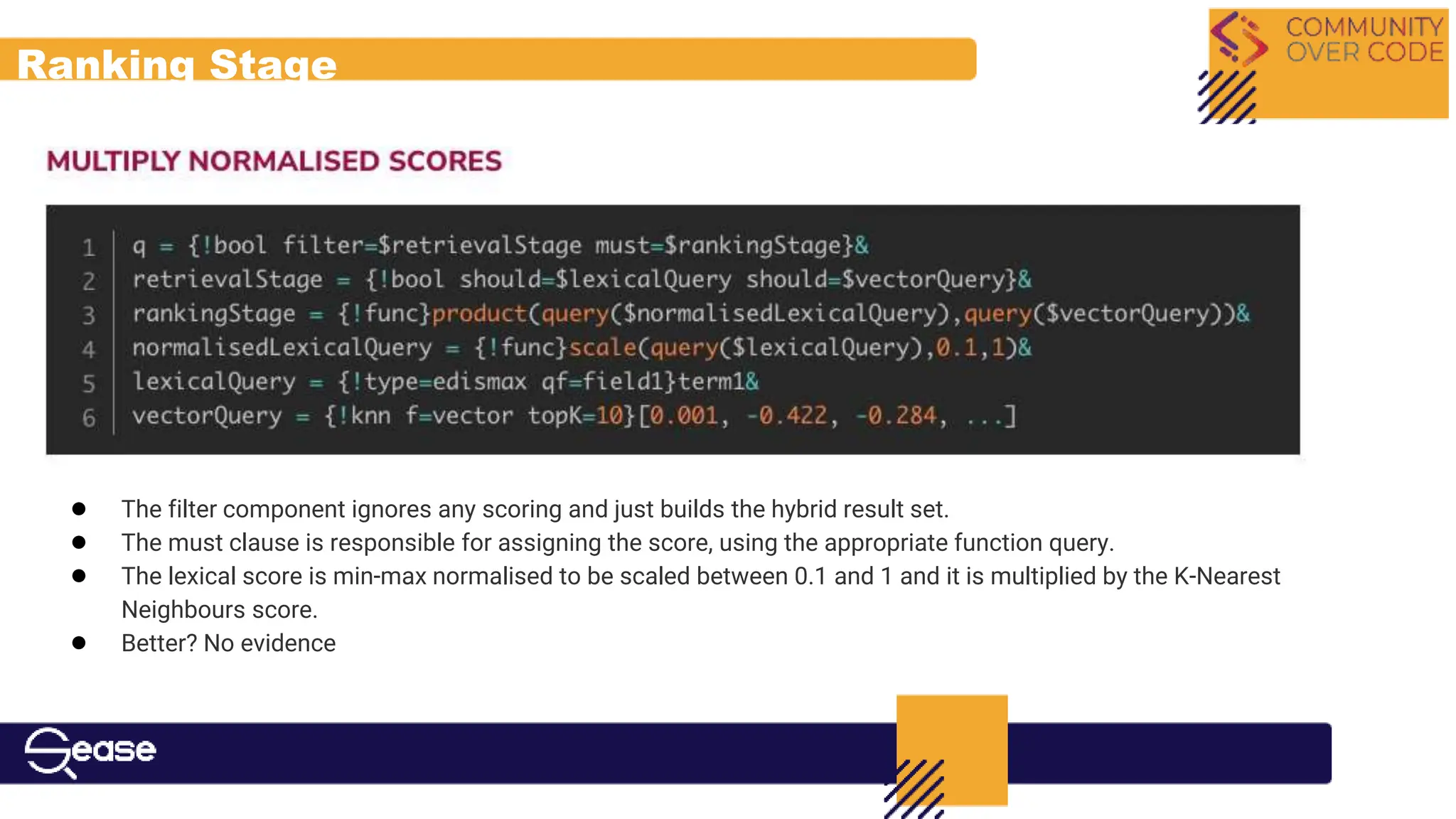 Ranking Stage
● The filter component ignores any scoring and just builds the hybrid result set.
● The must clause is responsible for assigning the score, using the appropriate function query.
● The lexical score is min-max normalised to be scaled between 0.1 and 1 and it is multiplied by the K-Nearest
Neighbours score.
● Better? No evidence
 