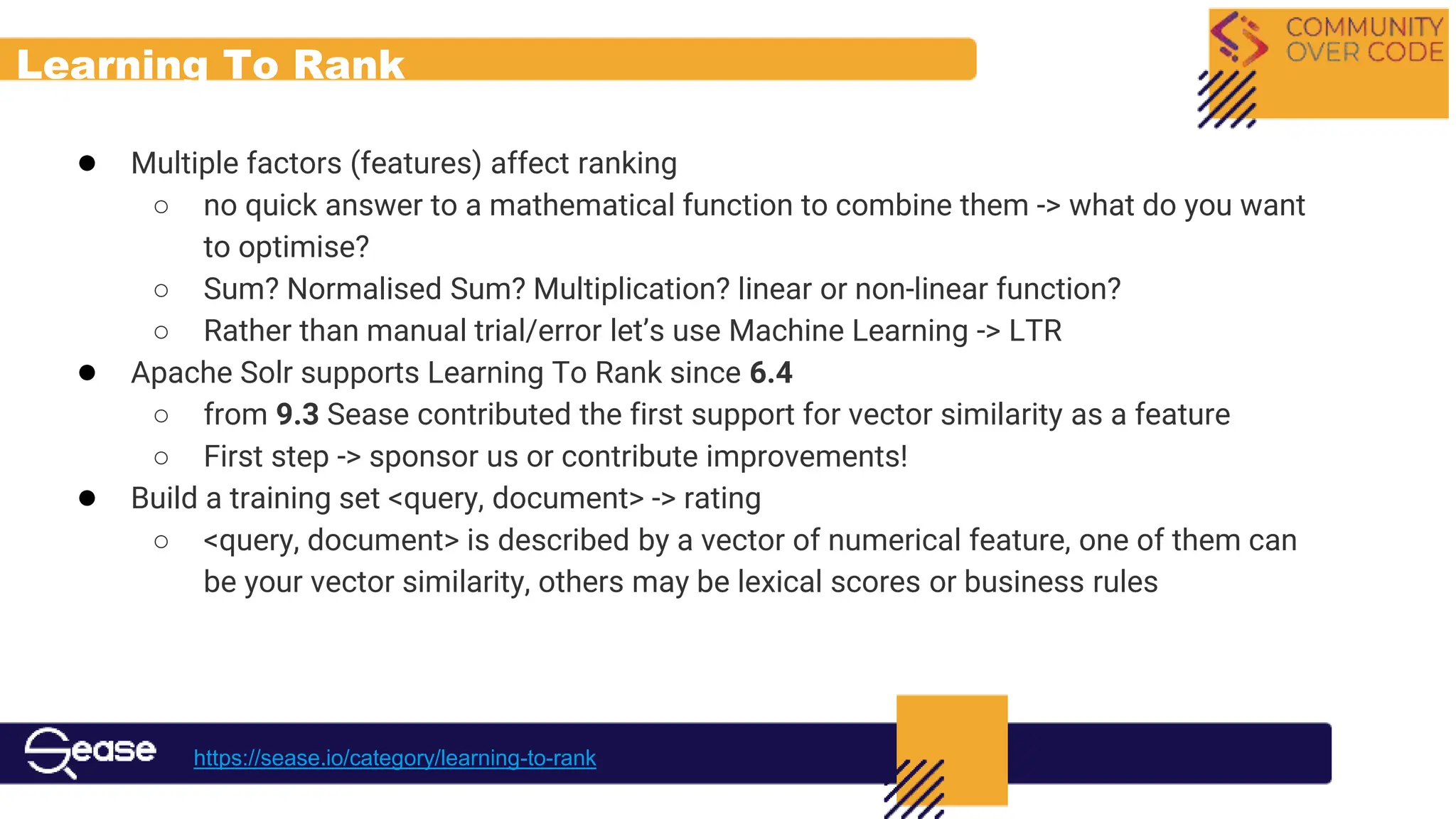 Learning To Rank
● Multiple factors (features) affect ranking
○ no quick answer to a mathematical function to combine them -> what do you want
to optimise?
○ Sum? Normalised Sum? Multiplication? linear or non-linear function?
○ Rather than manual trial/error let’s use Machine Learning -> LTR
● Apache Solr supports Learning To Rank since 6.4
○ from 9.3 Sease contributed the first support for vector similarity as a feature
○ First step -> sponsor us or contribute improvements!
● Build a training set <query, document> -> rating
○ <query, document> is described by a vector of numerical feature, one of them can
be your vector similarity, others may be lexical scores or business rules
https://sease.io/category/learning-to-rank
 
