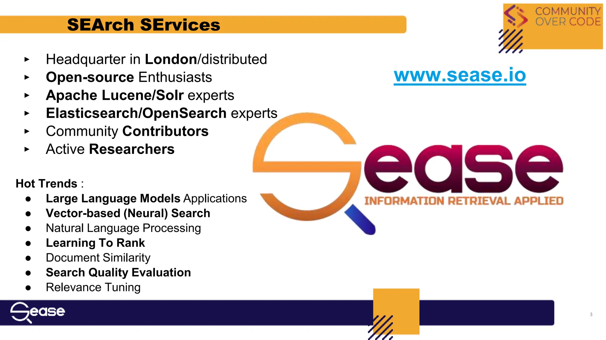 ‣ Headquarter in London/distributed
‣ Open-source Enthusiasts
‣ Apache Lucene/Solr experts
‣ Elasticsearch/OpenSearch experts
‣ Community Contributors
‣ Active Researchers
Hot Trends :
● Large Language Models Applications
● Vector-based (Neural) Search
● Natural Language Processing
● Learning To Rank
● Document Similarity
● Search Quality Evaluation
● Relevance Tuning
SEArch SErvices
www.sease.io
3
 