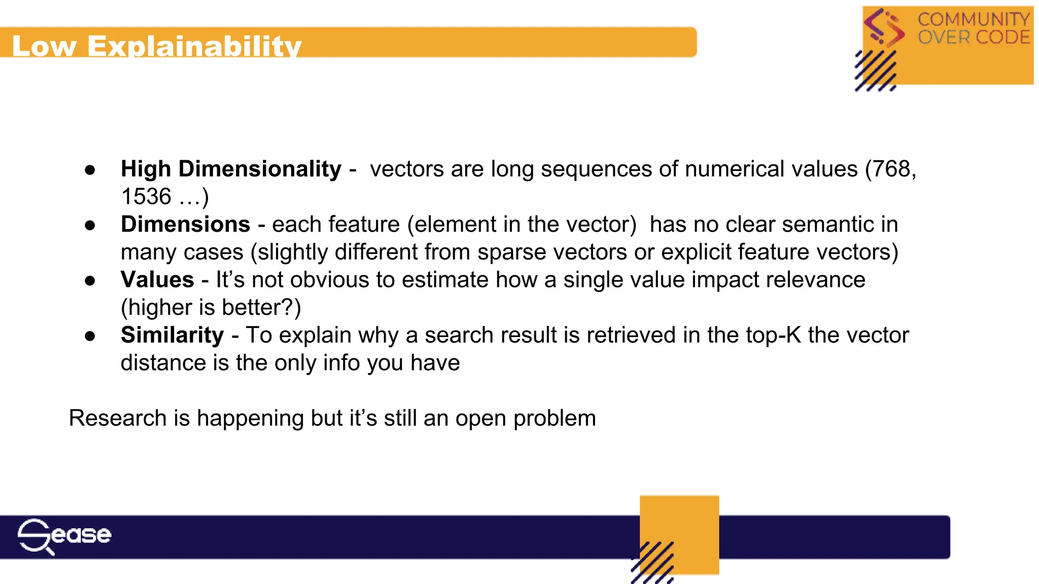 Low Explainability
● High Dimensionality - vectors are long sequences of numerical values (768,
1536 …)
● Dimensions - each feature (element in the vector) has no clear semantic in
many cases (slightly different from sparse vectors or explicit feature vectors)
● Values - It’s not obvious to estimate how a single value impact relevance
(higher is better?)
● Similarity - To explain why a search result is retrieved in the top-K the vector
distance is the only info you have
Research is happening but it’s still an open problem
 