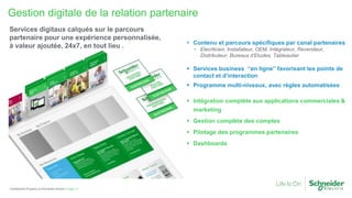 Gestion digitale de la relation partenaire
Page 17Confidential Property of Schneider Electric |
Services digitaux calqués sur le parcours
partenaire pour une expérience personnalisée,
à valeur ajoutée, 24x7, en tout lieu .  Contenu et parcours spécifiques par canal partenaires
• Elecrticien, Installateur, OEM, Intégrateur, Revendeur,
Distributeur, Bureaux d’Etudes, Tableautier
 Services business “en ligne” favorisant les points de
contact et d’interaction
 Programme multi-niveaux, avec règles automatisées
 Intégration complète aux applications commerciales &
marketing
 Gestion complète des comptes
 Pilotage des programmes partenaires
 Dashboards
 