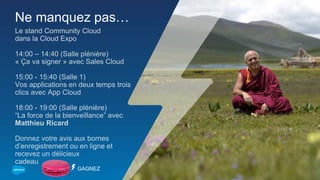 Ne manquez pas…
Le stand Community Cloud
dans la Cloud Expo
14:00 – 14:40 (Salle plénière)
« Ça va signer » avec Sales Cloud
15:00 - 15:40 (Salle 1)
Vos applications en deux temps trois
clics avec App Cloud
18:00 - 19:00 (Salle plénière)
“La force de la bienveillance” avec
Matthieu Ricard
Donnez votre avis aux bornes
d’enregistrement ou en ligne et
recevez un délicieux
cadeau
GAGNEZ
 