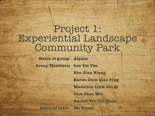 Project 1:
Experiential Landscape
Community Park
Name of group:
Group Members:
Name of tutor:
Alpaca
Lee Yet Yee
Koo Jian Xiang
Karen Choo Qiao Ying
Madeline Liew Zhi Qi
Tam Zhao Wei
Rachel Yeo Chi Xuan
Ms Renee
 