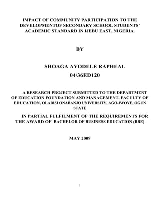 IMPACT OF COMMUNITY PARTICIPATION TO THE
DEVELOPMENTOF SECONDARY SCHOOL STUDENTS’
ACADEMIC STANDARD IN IJEBU EAST, NIGERIA.
BY
SHOAGA AYODELE RAPHEAL
04/36ED120
A RESEARCH PROJECT SUBMITTED TO THE DEPARTMENT
OF EDUCATION FOUNDATION AND MANAGEMENT, FACULTY OF
EDUCATION, OLABISI ONABANJO UNIVERSITY, AGO-IWOYE, OGUN
STATE
IN PARTIAL FULFILMENT OF THE REQUIREMENTS FOR
THE AWARD OF BACHELOR OF BUSINESS EDUCATION (BBE)
MAY 2009
1
 