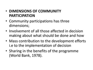 • DIMENSIONS OF COMMUNITY
PARTICIPATION
• Community participations has three
dimensions;
• Involvement of all those affected in decision
making about what should be done and how
• Mass contribution to the development efforts
i.e to the implementation of decision
• Sharing in the benefits of the programme
(World Bank, 1978).
 