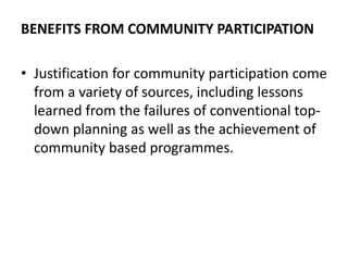 BENEFITS FROM COMMUNITY PARTICIPATION
• Justification for community participation come
from a variety of sources, including lessons
learned from the failures of conventional top-
down planning as well as the achievement of
community based programmes.
 