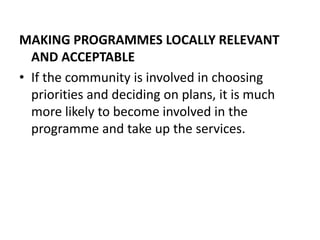 MAKING PROGRAMMES LOCALLY RELEVANT
AND ACCEPTABLE
• If the community is involved in choosing
priorities and deciding on plans, it is much
more likely to become involved in the
programme and take up the services.
 