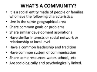 WHAT’S A COMMUNITY?
• It is a social entity made of people or families
who have the following characteristics:
• Live in the same geographical area
• Share common goals or problems
• Share similar development aspirations
• Have similar interests or social network or
relationship at local level
• Have a common leadership and tradition
• Have common system of communication
• Share some resources-water, school, etc
• Are sociologically and psychologically linked.
 
