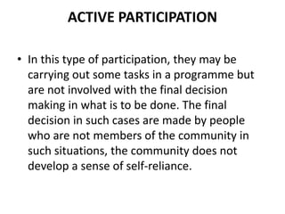 ACTIVE PARTICIPATION
• In this type of participation, they may be
carrying out some tasks in a programme but
are not involved with the final decision
making in what is to be done. The final
decision in such cases are made by people
who are not members of the community in
such situations, the community does not
develop a sense of self-reliance.
 