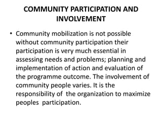 COMMUNITY PARTICIPATION AND
INVOLVEMENT
• Community mobilization is not possible
without community participation their
participation is very much essential in
assessing needs and problems; planning and
implementation of action and evaluation of
the programme outcome. The involvement of
community people varies. It is the
responsibility of the organization to maximize
peoples participation.
 