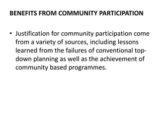 BENEFITS FROM COMMUNITY PARTICIPATION
• Justification for community participation come
from a variety of sources, including lessons
learned from the failures of conventional top-
down planning as well as the achievement of
community based programmes.
 