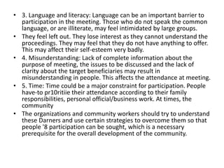 • 3. Language and literacy: Language can be an important barrier to
participation in the meeting. Those who do not speak the common
language, or are illiterate, may feel intimidated by large groups.
• They feel left out. They lose interest as they cannot understand the
proceedings. They may feel that they do not have anything to offer.
This may affect their self-esteem very badly.
• 4. Misunderstanding: Lack of complete information about the
purpose of meeting, the issues to be discussed and the lack of
clarity about the target beneficiaries may result in
misunderstanding in people. This affects the attendance at meeting.
• 5. Time: Time could be a major constraint for participation. People
have-to pr10ritiie their attendance according to their family
responsibilities, personal official/business work. At times, the
community
• The organizations and community workers should try to understand
these Darners and use certain strategies to overcome them so that
people '8 participation can be sought, which is a necessary
prerequisite for the overall development of the community.
 