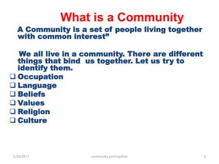 What is a Community
A Community is a set of people living together
with common interest”
We all live in a community. There are different
things that bind us together. Let us try to
identify them.
 Occupation
 Language
 Beliefs
 Values
 Religion
 Culture
1/29/2017 community participation 2
 