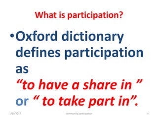 What is participation?
•Oxford dictionary
defines participation
as
“to have a share in ”
or “ to take part in”.
1/29/2017 community participation 3
 
