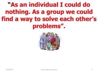 “As an individual I could do
nothing. As a group we could
find a way to solve each other’s
problems”.
1/29/2017 community participation 5
 