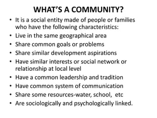 WHAT’S A COMMUNITY?
• It is a social entity made of people or families
who have the following characteristics:
• Live in the same geographical area
• Share common goals or problems
• Share similar development aspirations
• Have similar interests or social network or
relationship at local level
• Have a common leadership and tradition
• Have common system of communication
• Share some resources-water, school, etc
• Are sociologically and psychologically linked.
 