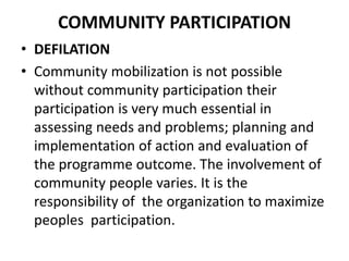COMMUNITY PARTICIPATION
• DEFILATION
• Community mobilization is not possible
without community participation their
participation is very much essential in
assessing needs and problems; planning and
implementation of action and evaluation of
the programme outcome. The involvement of
community people varies. It is the
responsibility of the organization to maximize
peoples participation.
 