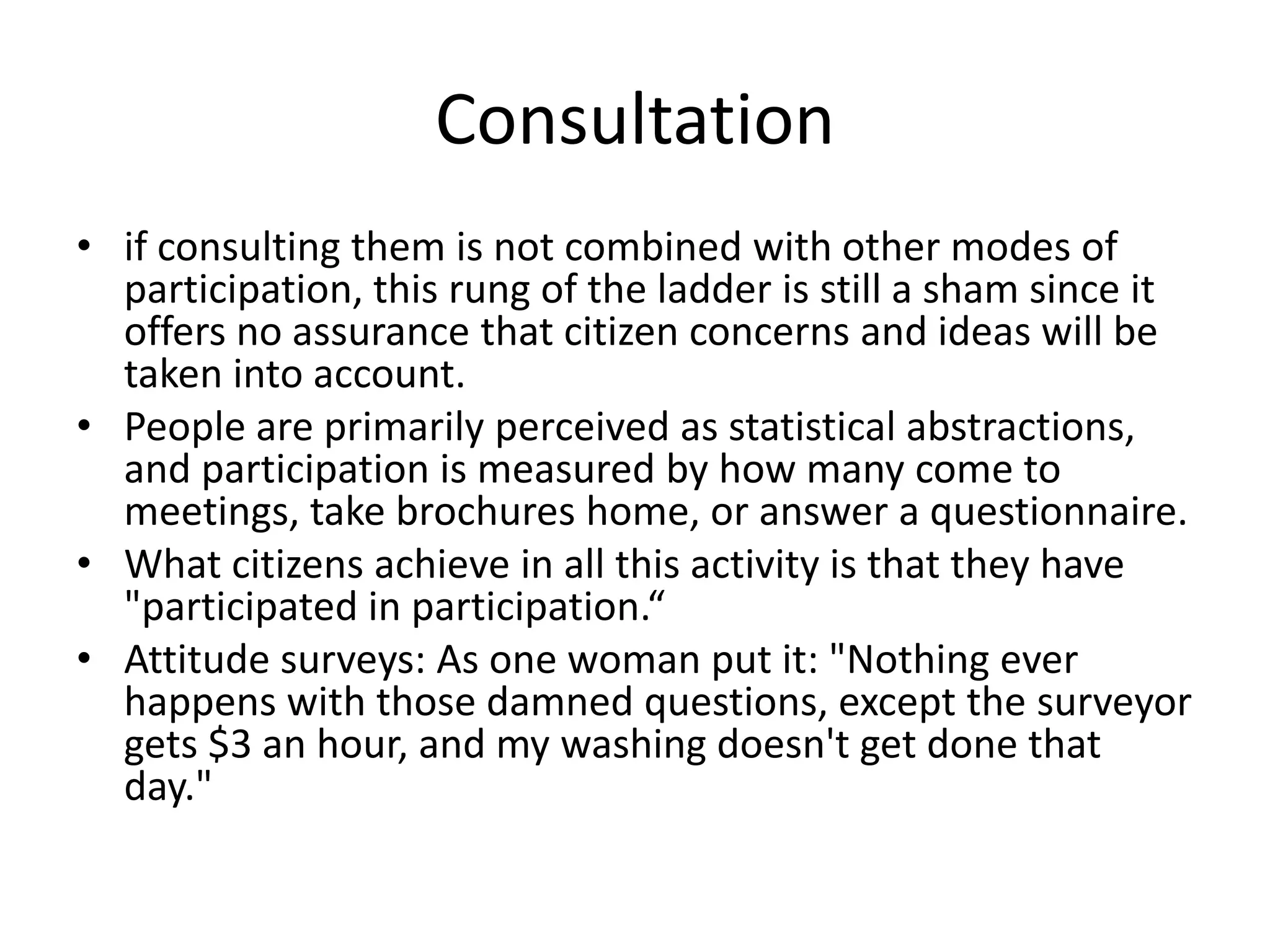 Consultationif consulting them is not combined with other modes of participation, this rung of the ladder is still a sham since it offers no assurance that citizen concerns and ideas will be taken into account.People are primarily perceived as statistical abstractions, and participation is measured by how many come to meetings, take brochures home, or answer a questionnaire. What citizens achieve in all this activity is that they have "participated in participation.“Attitude surveys: As one woman put it: "Nothing ever happens with those damned questions, except the surveyor gets $3 an hour, and my washing doesn't get done that day."
