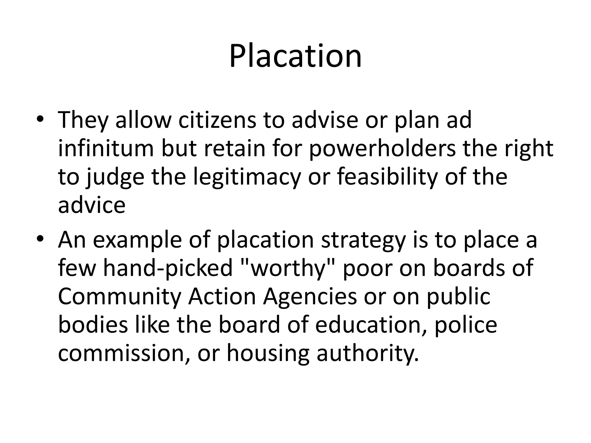 PlacationThey allow citizens to advise or plan ad infinitum but retain for powerholders the right to judge the legitimacy or feasibility of the adviceAn example of placation strategy is to place a few hand-picked "worthy" poor on boards of Community Action Agencies or on public bodies like the board of education, police commission, or housing authority.