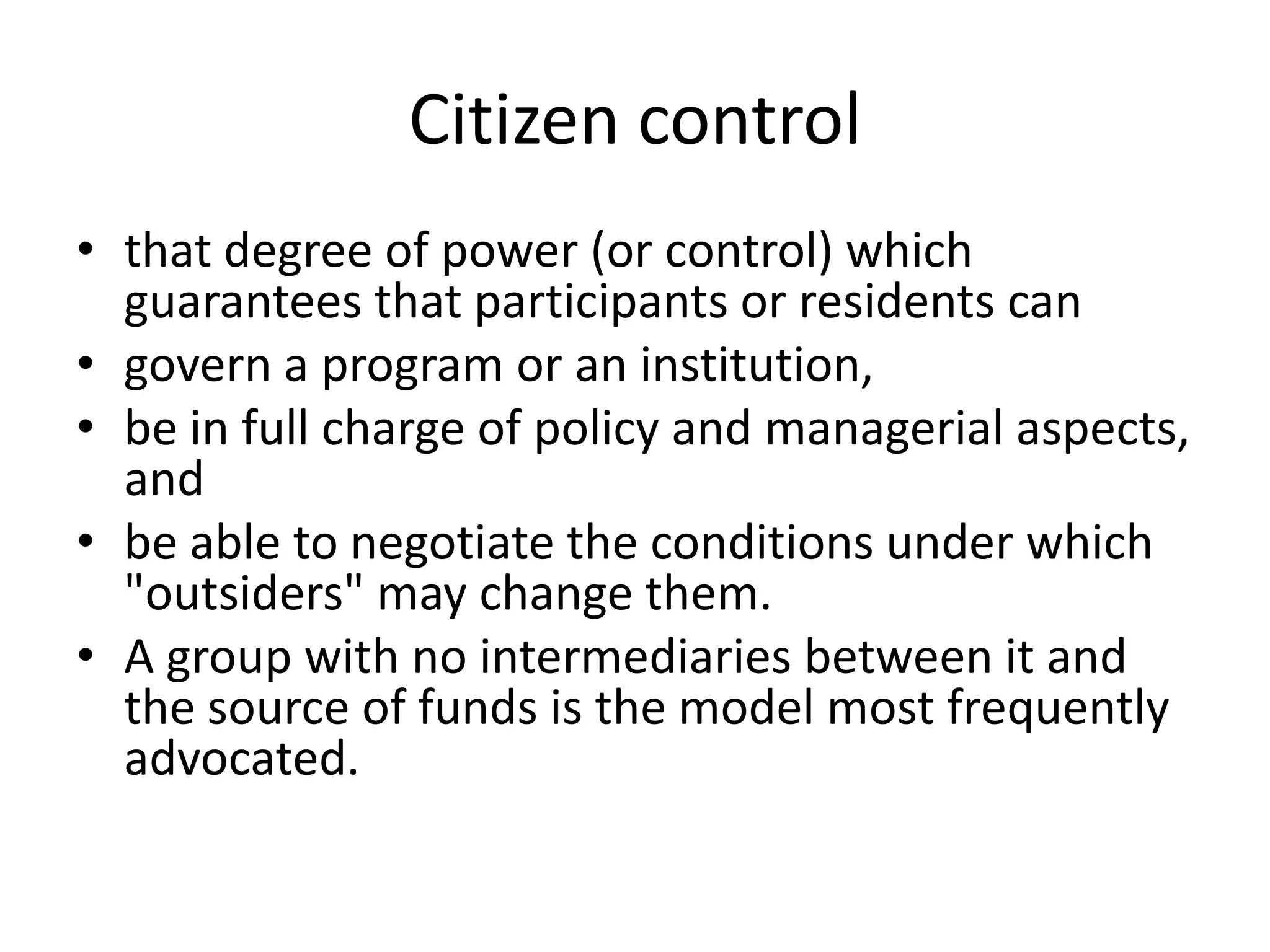 Citizen controlthat degree of power (or control) which guarantees that participants or residents can govern a program or an institution, be in full charge of policy and managerial aspects, and be able to negotiate the conditions under which "outsiders" may change them.A group with no intermediaries between it and the source of funds is the model most frequently advocated.