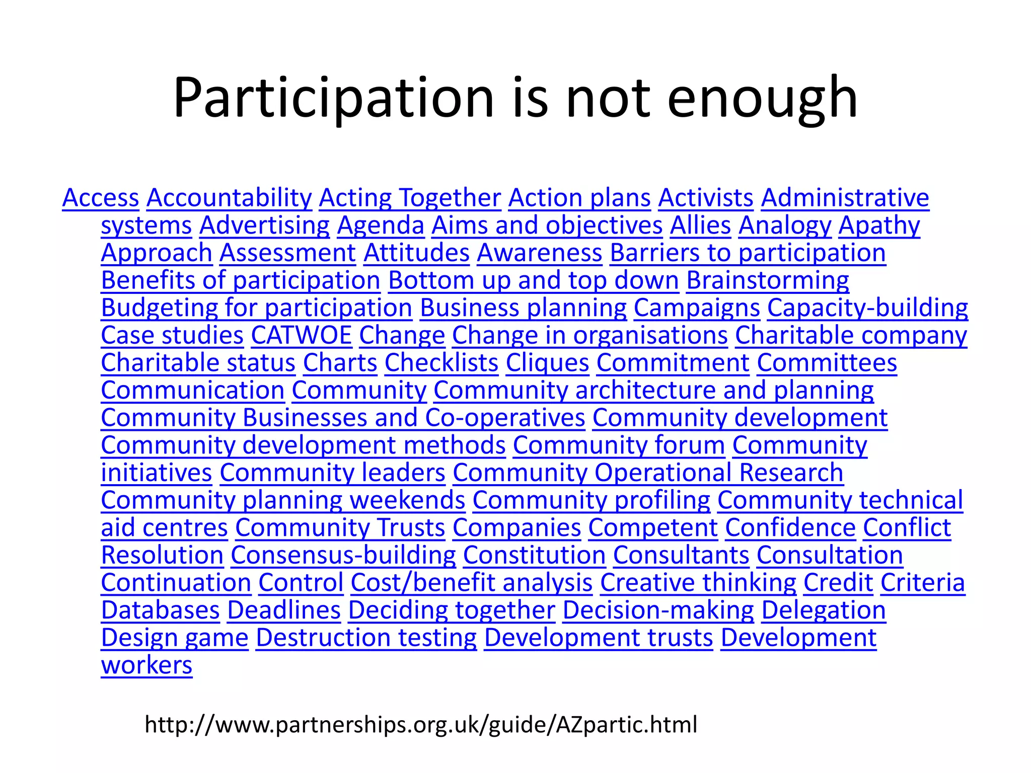 Participation is not enoughAccessAccountabilityActing TogetherAction plansActivistsAdministrative systemsAdvertisingAgendaAims and objectivesAlliesAnalogyApathyApproachAssessmentAttitudesAwarenessBarriers to participationBenefits of participationBottom up and top downBrainstormingBudgeting for participationBusiness planningCampaignsCapacity-buildingCase studiesCATWOEChangeChange in organisationsCharitable companyCharitable statusChartsChecklistsCliquesCommitmentCommitteesCommunicationCommunityCommunity architecture and planningCommunity Businesses and Co-operativesCommunity developmentCommunity development methodsCommunity forumCommunity initiativesCommunity leadersCommunity Operational ResearchCommunity planning weekendsCommunity profilingCommunity technical aid centresCommunity TrustsCompaniesCompetentConfidenceConflict ResolutionConsensus-buildingConstitutionConsultantsConsultationContinuationControlCost/benefit analysisCreative thinkingCreditCriteriaDatabasesDeadlinesDeciding togetherDecision-makingDelegationDesign gameDestruction testingDevelopment trustsDevelopment workershttp://www.partnerships.org.uk/guide/AZpartic.html