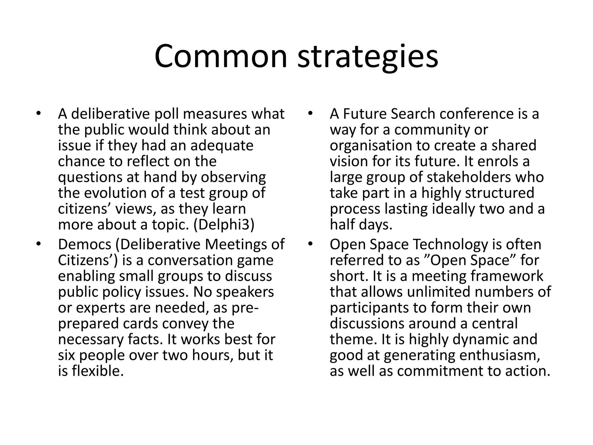 Common strategiesA deliberative poll measures what the public would think about an issue if they had an adequate chance to reflect on the questions at hand by observing the evolution of a test group of citizens’ views, as they learn more about a topic. (Delphi3)Democs(Deliberative Meetings of Citizens’) is a conversation game enabling small groups to discuss public policy issues. No speakers or experts are needed, as pre-prepared cards convey the necessary facts. It works best for six people over two hours, but it is flexible.A Future Search conference is a way for a community or organisation to create a shared vision for its future. It enrols a large group of stakeholders who take part in a highly structured process lasting ideally two and a half days.Open Space Technology is often referred to as ”Open Space” for short. It is a meeting framework that allows unlimited numbers of participants to form their own discussions around a central theme. It is highly dynamic and good at generating enthusiasm, as well as commitment to action.