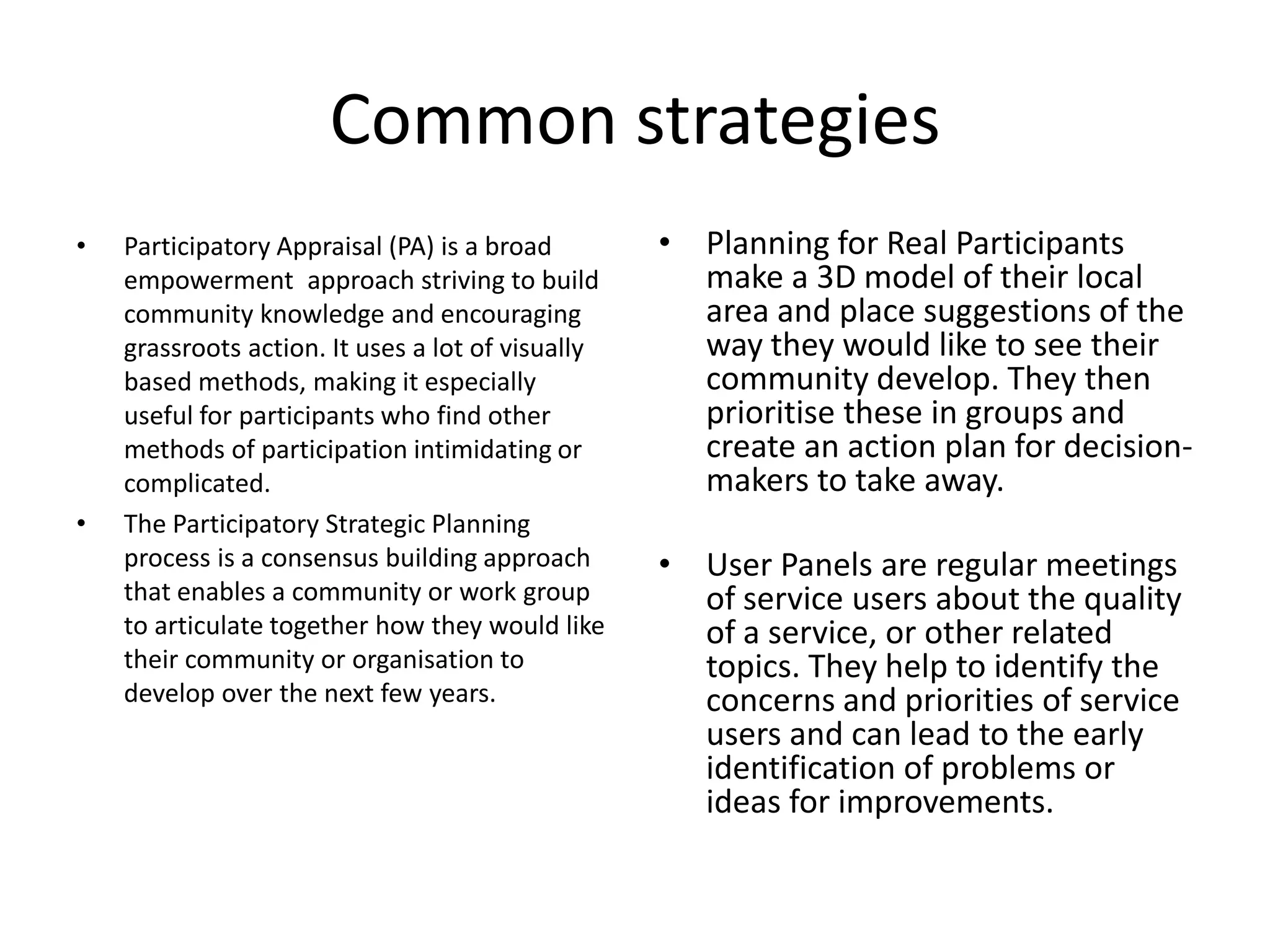 Common strategiesParticipatory Appraisal (PA) is a broad empowerment  approach striving to build community knowledge and encouraging grassroots action. It uses a lot of visually based methods, making it especially useful for participants who find other methods of participation intimidating or complicated.The Participatory Strategic Planning process is a consensus building approach that enables a community or work group to articulate together how they would like their community or organisation to develop over the next few years.Planning for Real Participants make a 3D model of their local area and place suggestions of the way they would like to see their community develop. They then prioritise these in groups and create an action plan for decision-makers to take away.User Panels are regular meetings of service users about the quality of a service, or other related topics. They help to identify the concerns and priorities of service users and can lead to the early identification of problems or ideas for improvements.