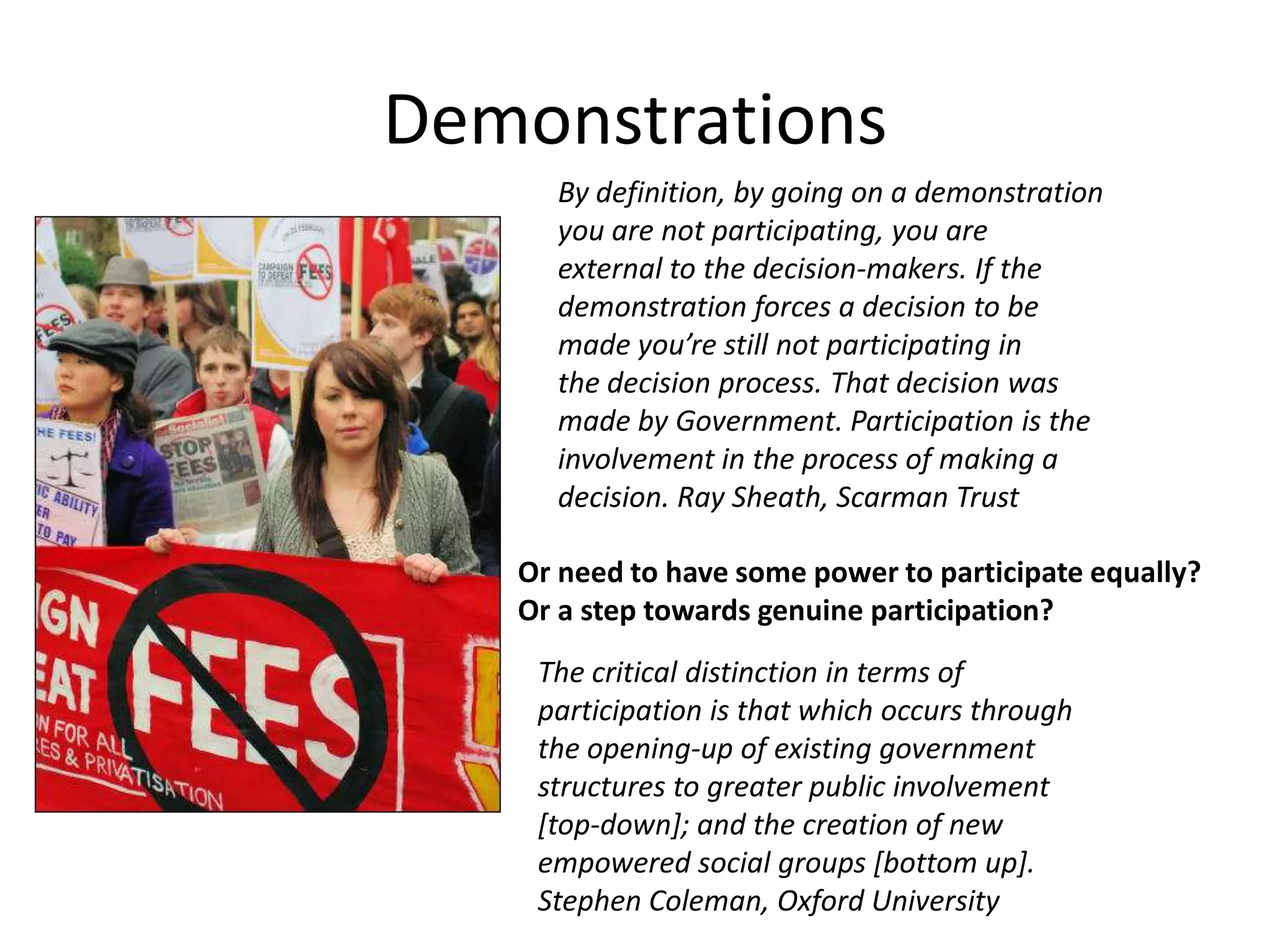 DemonstrationsBy definition, by going on a demonstrationyou are not participating, you areexternal to the decision-makers. If thedemonstration forces a decision to bemade you’re still not participating inthe decision process. That decision wasmade by Government. Participation is theinvolvement in the process of making adecision. Ray Sheath, Scarman TrustOr need to have some power to participate equally?Or a step towards genuine participation?The critical distinction in terms ofparticipation is that which occurs throughthe opening-up of existing governmentstructures to greater public involvement[top-down]; and the creation of newempowered social groups [bottom up].Stephen Coleman, Oxford University