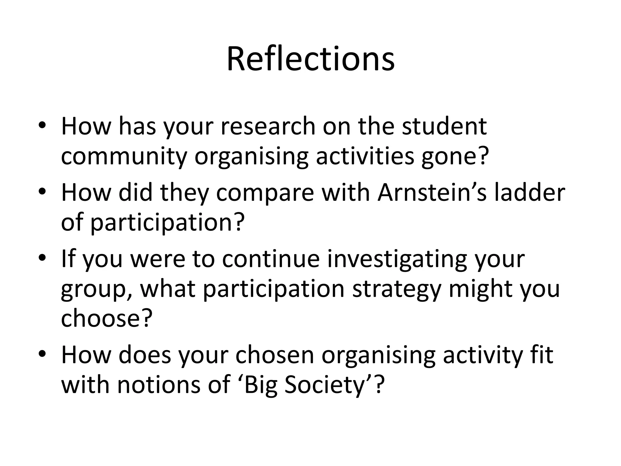 ReflectionsHow has your research on the student community organising activities gone?How did they compare with Arnstein’s ladder of participation?If you were to continue investigating your group, what participation strategy might you choose?How does your chosen organising activity fit with notions of ‘Big Society’? 