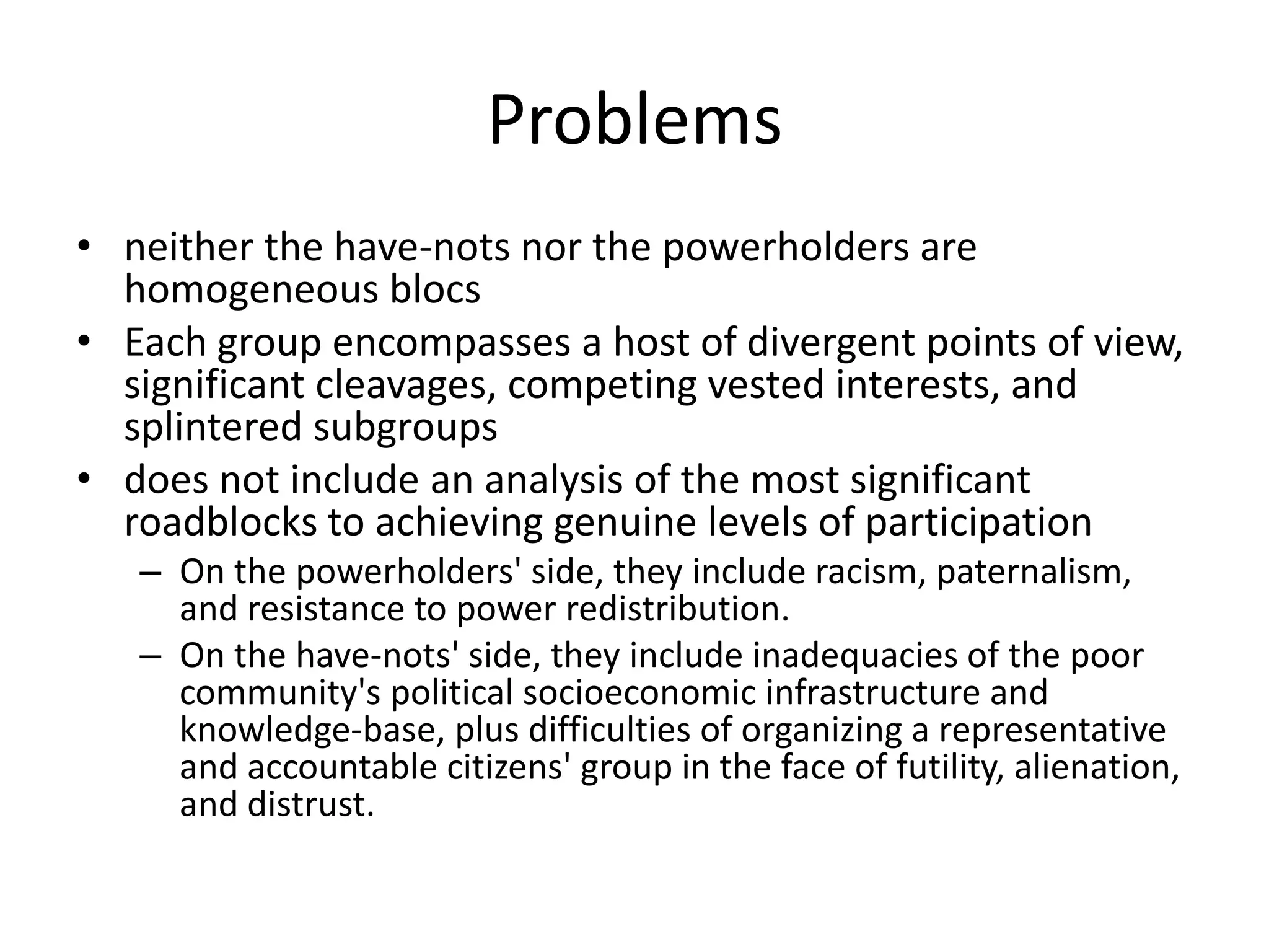 Problemsneither the have-nots nor the powerholders are homogeneous blocsEach group encompasses a host of divergent points of view, significant cleavages, competing vested interests, and splintered subgroupsdoes not include an analysis of the most significant roadblocks to achieving genuine levels of participationOn the powerholders' side, they include racism, paternalism, and resistance to power redistribution.On the have-nots' side, they include inadequacies of the poor community's political socioeconomic infrastructure and knowledge-base, plus difficulties of organizing a representative and accountable citizens' group in the face of futility, alienation, and distrust.