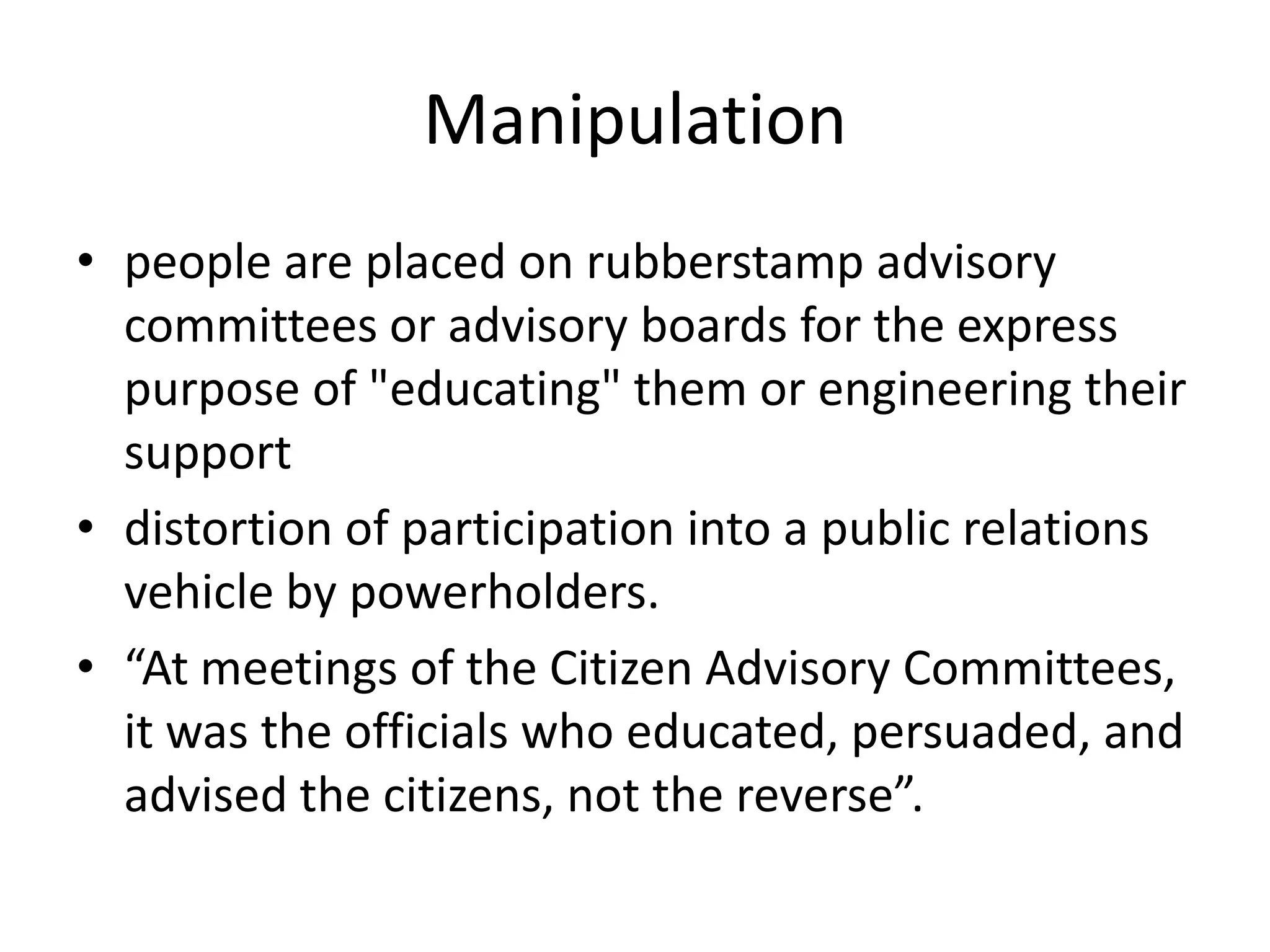 Manipulationpeople are placed on rubberstamp advisory committees or advisory boards for the express purpose of "educating" them or engineering their supportdistortion of participation into a public relations vehicle by powerholders.“At meetings of the Citizen Advisory Committees, it was the officials who educated, persuaded, and advised the citizens, not the reverse”.