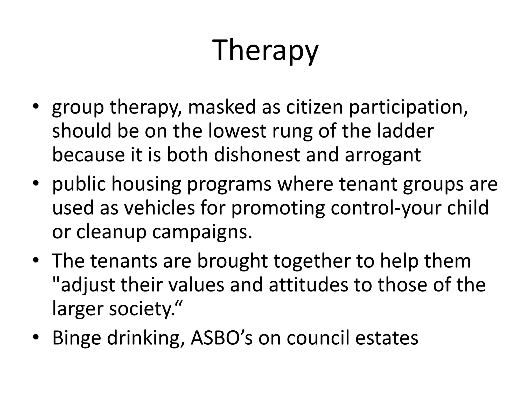 Therapygroup therapy, masked as citizen participation, should be on the lowest rung of the ladder because it is both dishonest and arrogantpublic housing programs where tenant groups are used as vehicles for promoting control-your child or cleanup campaigns.The tenants are brought together to help them "adjust their values and attitudes to those of the larger society.“Binge drinking, ASBO’s on council estates