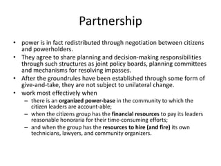 Partnershippower is in fact redistributed through negotiation between citizens and powerholders.They agree to share planning and decision-making responsibilities through such structures as joint policy boards, planning committees and mechanisms for resolving impasses. After the groundrules have been established through some form of give-and-take, they are not subject to unilateral change.work most effectively whenthere is an organized power-base in the community to which the citizen leaders are account-able; when the citizens group has the financial resources to pay its leaders reasonable honoraria for their time-consuming efforts; and when the group has the resources to hire (and fire) its own technicians, lawyers, and community organizers.