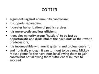 contraarguments against community control are: it supports separatism; it creates balkanization of public services; it is more costly and less efficient; it enables minority group "hustlers" to be just as opportunistic and disdainful of the have-nots as their white predecessors;it is incompatible with merit systems and professionalism; and ironically enough, it can turn out to be a new Mickey Mouse game for the have-nots by allowing them to gain control but not allowing them sufficient resources to succeed.