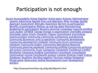 Participation is not enoughAccessAccountabilityActing TogetherAction plansActivistsAdministrative systemsAdvertisingAgendaAims and objectivesAlliesAnalogyApathyApproachAssessmentAttitudesAwarenessBarriers to participationBenefits of participationBottom up and top downBrainstormingBudgeting for participationBusiness planningCampaignsCapacity-buildingCase studiesCATWOEChangeChange in organisationsCharitable companyCharitable statusChartsChecklistsCliquesCommitmentCommitteesCommunicationCommunityCommunity architecture and planningCommunity Businesses and Co-operativesCommunity developmentCommunity development methodsCommunity forumCommunity initiativesCommunity leadersCommunity Operational ResearchCommunity planning weekendsCommunity profilingCommunity technical aid centresCommunity TrustsCompaniesCompetentConfidenceConflict ResolutionConsensus-buildingConstitutionConsultantsConsultationContinuationControlCost/benefit analysisCreative thinkingCreditCriteriaDatabasesDeadlinesDeciding togetherDecision-makingDelegationDesign gameDestruction testingDevelopment trustsDevelopment workershttp://www.partnerships.org.uk/guide/AZpartic.html