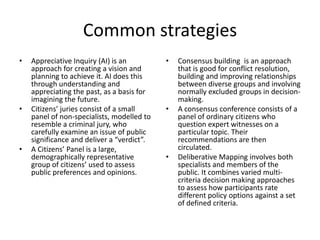Common strategiesAppreciative Inquiry (AI) is an approach for creating a vision and planning to achieve it. AI does this through understanding and appreciating the past, as a basis for imagining the future.Citizens’ juries consist of a small panel of non-specialists, modelled to resemble a criminal jury, who carefully examine an issue of public significance and deliver a “verdict”.A Citizens’ Panel is a large, demographically representative group of citizens’ used to assess public preferences and opinions.Consensus building  is an approach that is good for conflict resolution, building and improving relationships between diverse groups and involving normally excluded groups in decision-making.A consensus conference consists of a panel of ordinary citizens who question expert witnesses on a particular topic. Their recommendations are then circulated.Deliberative Mapping involves both specialists and members of the public. It combines varied multi-criteria decision making approaches to assess how participants rate different policy options against a set of defined criteria.