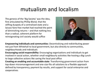 mutualism and localismThe genesis of the ‘Big Society’ was the idea, first articulated by Phillip Blond, that the stifling duopoly of a centralised state and a laissez-faire free market had reached the point of diminishing returns – and that nothing less than a radical, coherent platform for reinvigorating civil society would sufficeEmpowering individuals and communities: Decentralising and redistributing power not just from Whitehall to local government, but also directly to communities, neighbourhoods and individualsEncouraging social responsibility: Encouraging organisations and individuals to get involved in social action, whether small neighbourly activities like hosting a Big Lunch to large collective actions like saving the local post officeCreating an enabling and accountable state: Transforming government action from top-down micromanagement and one-size-fits-all solutions to a flexible approach defined by transparency, payment by results, and support for social enterprise and cooperatives