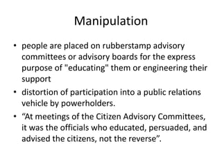 Manipulationpeople are placed on rubberstamp advisory committees or advisory boards for the express purpose of "educating" them or engineering their supportdistortion of participation into a public relations vehicle by powerholders.“At meetings of the Citizen Advisory Committees, it was the officials who educated, persuaded, and advised the citizens, not the reverse”.