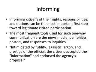 InformingInforming citizens of their rights, responsibilities, and options can be the most important first step toward legitimate citizen participation.The most frequent tools used for such one-way communication are the news media, pamphlets, posters, and responses to inquiries.“Intimidated by futility, legalistic jargon, and prestige of the official, the citizens accepted the "information" and endorsed the agency's proposal”