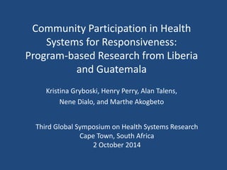 Community Participation in Health 
Systems for Responsiveness: 
Program-based Research from Liberia 
and Guatemala 
Kristina Gryboski, Henry Perry, Alan Talens, 
Nene Dialo, and Marthe Akogbeto 
Third Global Symposium on Health Systems Research 
Cape Town, South Africa 
2 October 2014 
 