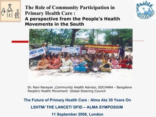 The Role of Community Participation in Primary Health Care : A perspective from the People’s Health Movements in the South Dr. Ravi Narayan ,Community Health Advisor, SOCHARA - Bangalore People’s Health Movement  Global Steering Council  The Future of Primary Health Care : Alma Ata 30 Years On LSHTM/ THE LANCET/ DFID – ALMA SYMPOSIUM  11 September 2008, London 
