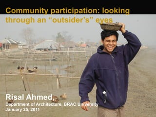 Community participation: looking
through an “outsider’s” eyes




Risal Ahmed,
Department of Architecture, BRAC University
January 25, 2011
 