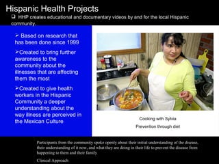 Hispanic Health Projects
 HHP creates educational and documentary videos by and for the local Hispanic
community.
Cooking with Sylvia
Prevention through diet
 Based on research that
has been done since 1999
Created to bring further
awareness to the
community about the
illnesses that are affecting
them the most
Created to give health
workers in the Hispanic
Community a deeper
understanding about the
way illness are perceived in
the Mexican Culture
Participants from the community spoke openly about their initial understanding of the disease,
their understanding of it now, and what they are doing in their life to prevent the disease from
happening to them and their family
Clinical Approach
 