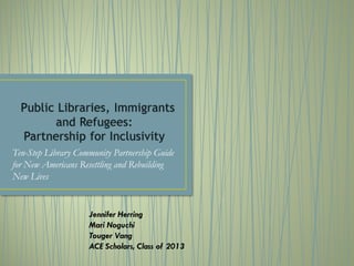 Ten-Step Library Community Partnership Guide
for New Americans Resettling and Rebuilding
New Lives
Jennifer Herring
Mari Noguchi
Touger Vang
ACE Scholars, Class of 2013
 