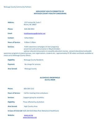 Watauga County Community Partners ADOLESCENT HEALTH COMMITTEE OF WATAUGA COUNTY HEALTHY CAROLINIANS           Address:                         155 Furman Rd. Suite 7                                                  Boone, NC 28607          Phone:                            828-268-8961          Email:                             healthywatauga@charter.net          Contact:                          Gillian Baker          Hours of Service:          9:00am-5:00pm          Services:                         Public awareness campaigns on teen pregnancy                                                  prevention and communication in May & October;                                                   sponsor educators/counselors to sexuality education courses;  present educational and public awareness programs to parent groups, civic organizations, students etc.; approximately 25-30 videos and books available to check out at Watauga County Library          Eligibility:                      Watauga County Residents          Payment:                        No charge for services          Area Served:                  Watauga County ALCOHOLICS ANONYMOUS And AL-ANON           Phone:                           828-264-1212          Hours of Service:         Call for meeting times and places          Services:                       Support group for alcoholics          Eligibility:                    Those affected by alcoholism          Area Served:                 High Country Area          In Case of Crisis Call: 828-264-0319 (New River Behavioral HealthCare)          Website:                        www.aa.org                                                 www.booneaa.org          AL-ANON(for family members of alcoholics)          Phone:                           828 297-6362          Website:                        www.al-anon.alateen.org    ALCOHOL/DRUG COUNCIL OF WATAUGA COUNTY            Address:                       130 Poplar Grove Connector, Suite G.                                                Boone, NC 28607          Phone:                           828-262-5051            Email:                           adcwc@apptechnc.net          Contact:                        Lucyna Sonek          Hours of Service:         Office hours vary within the hours of Monday-Friday,  9-5.  Please call for specific times or an appointment.          Services:                       Prevention/education programs for                                                community relating to alcohol and                                                drug issues; presentations to civic,                                                church and other interested groups;                                                maintaining a list of available services                                                 and self-help groups; collecting and                                                distributing literature and information                                                to individuals, businesses, etc.;                                                  parenting programs as part of                                                prevention.          Eligibility:                    Anyone who wants information or                                                help; individuals who are addicted;                                                family members & friends who are                                                 affected by a loved one's addiction          Payment:                      No charge for information; charge for                                                 some literature          Area served:                 Watauga County and High Country area. ALZHEIMER'S ASSOCIATION OF WESTERN NORTH CAROLINA                     Address:                       31 College Place, Suite D-320                                                Asheville, N.C. 28801                                               Phone:                           828-254-7363 or 1-800-522-2451                                                24 hr. help line 800-888-6671          Fax:                               828 255-0948          Email:                           alzwnc@bellsouth.net           Contact:                        Pat Hilgendorf                    Hours of Service:         Monday-Friday,                                                8:30am - 5:00pm                    Services:                       Provide caregiver support, education, and training to families affected by Alzheimer’s disease.                                                                       Eligibility:                    Anyone affected by Alzheimer's                    Area Served:                 The 49 western-most counties of                                                 North Carolina          Website:                        www.alz.org/wncAMERICAN CANCER SOCIETY            Address:           No local office                    Phone:               800-227-2345 (nation-wide)          Local Phone:   336-834-0844 (Greensboro)                                    336-651-8947 (Charlotte)          Email:               troy.thee@cancer.org            Contact:            Troy Thee (Greensboro) or Jamie Lakey (Charlotte)                    Services:           Provide public and professional                                    education,  loaning of  home care                                     equipment, setting up visitation                                    programs, establishing support                                     groups.                    Eligibility:        Anyone requesting services                    Payment:          Donations welcome                     Area Served:     Watauga County                                                               Website:            www.cancer.org  AMERICAN RED CROSS - WATAUGA COUNTY CHAPTER                     Address:                       331 Queen St., Suite B                                                            Boone, NC 28607                    Phone:                           828-264-8226          Fax:                               828 264-8226          Email:                           watarc@goboone.net           Contact:                        Sonny Sweet                    Hours of Service:         Monday-Friday,                                                9:00am - 4:00pm                    Services:                       Blood services; disaster relief (natural                                                or man-made); emergency                                                communications for families with                                                 members in the Armed Forces;health                                                safety classes (CPR, First Aid &                                                Safety, Swimming, Lifeguard                                                 training).                    Eligibility:                    Residents (permanent, seasonal/                                                college students) of Watauga County                    Payment:                      All services are provided by                                                 donations of our citizens except                                                classes (nominal fees)                    Area Served:                 Watauga County                                                 Avery for emergencies  APPALACHIAN BRIAN ESTATES Rental Retirement Community                     Address:                       163 Shadowline Dr.                                                 Boone, NC 28607                    Phone:                           828 264-1006/ 800 333-3432          Fax:                               828 265-4738                    Contact:                        Pat Taylor, Marketing/Sales Director                                                  Rick Looper, Executive Director                     Services:                       Seasonal and annual leases available for studio,                                                and 1 and 2 bedroom apartments, furnished and                                                 unfurnished.  Available services include full service                                                 dining, activity director, housekeeping, scheduled                                                transportation.  Catered living program with additional                                                 support services available.  Pets allowed.                                                                         Web Site:                      www.bigbookdirect.net/a/appbrianestates  APPALACHIAN HEALTHCARE PROJECT            Address:                       155 Furman Road, Suite 7                                                Boone, NC 28607          Phone:                           828-268-8956          Fax:                               828-264-7916          Email:                           healthywatauga@charter.net          Contact:                        Gillian Baker          Hours of Service:         9:00 a.m. – 5:00 p.m.          Services:                        A voluntary local initiative that provides healthcare to the low income, uninsured population of Watauga County           Eligibility:                    Watauga County residents with no access to Medicaid, Medicare, private health insurance; total household gross income at or below 150% of the Federal Poverty Level; active, chronic health condition          Payment:                      No charge to enter program. $5 payment for each visit                                             to a doctor and for each prescription.           Area Served:                 Watauga County  APPALACHIAN STATE UNIVERSITY STUDENT WELLNESS CENTER            Address:                         Annas Student Services Building                                                  Appalachian State University                                                  Boone, NC  28608                    Phone:                            828-262-3148          Fax:                                828-262-3182          Email:                             onsonkb@appstate.edu                                                 kirkleyde@appstate.edu                                                     or visit www.appstate.edu and click on “Ask Uncle Sigmond”          Contact:                           Kit Olson or Dale Kirkley                    Hours of Service:           Monday-Friday,                                                    8:00am - 5:00pm                    Services:                          Stress counseling (classes & individual                                                   counseling), biofeedback counseling,                                                   prevention education and outreach,                                                   alcohol and drug abuse education.                    Eligibility:                       ASU students                    Payment:                         No charge for services          APPALCART                     Address:                         PO Box 2357                                                   274 Winklers Creek Road                                                  Boone, NC 28607                    Phone:                            828-264-2278          Email:                             appalcart@boone.net .                   Website:                         www.appalcart.appstate.edu                     Contact:                          Chris Turner                    Hours of Service:         Monday-Friday,                                                   6:00am - 11:00pm                                                  Saturday, 8:00am - 8:30pm                    Services:                          Fixed route bus service in the Boone                                                   area, van service throughout Watauga                                                   County, and ski shuttles to Ski Beech                                                   and Sugar Mountain. Route extensions available                                                      in some circumstances.                     Eligibility:                       Anyone in Watauga County                    Payment:                         Cash fares, checks from agencies                                                   or businesses, or student ID’s                    Area Served:                   Watauga County     BABY LOVE: MATERNITY CARE COORDINATION WATAUGA COUNTY HEALTH DEPARTMENT            Address:                         126 Poplar Grove Connector                                                  Boone, NC 28607          Phone:                            828-264-4995          Fax:                                 828-264-4997          Email:                          watauga.health@apphealth.com           Contact:                          Debbie Garrett          Hours of Service:        Monday-Friday, 8:00 am - 4:45 pm                        Services:                        Maternity Care Coordination offers trained health professionals who assist pregnant women in obtaining medical benefits and other services they may need during pregnancy.  Medical, nutritional, psychosocial and a variety of resource needs are addressed.             Eligibility:                    Pregnant women who receive, or who are eligible to                                                receive Baby Love Medicaid          Payment:                    Baby Love Medicaid          Area Served:              Watauga County  BLAZING SADDLES THERAPEUTIC RIDING PROGRAM            Address:                         Blazing Saddles, Inc.                                                  P.O. Box 3082                                                  Boone, NC 28607                    Phone:                            828-295-3335          Website:                     www.blazingsaddlesnc.com                    Contact:                          Shelley Dewey                    Hours of Service:          Varies; seasonal April-October                    Services:                         Therapeutic horseback riding offered for children                                                  and adults with differing abilities – i.e. physical,                                                   mental or emotional needs, medically challenged,                                                       visual , hearing or speech impaired, learning disabled.                    Eligibility:                      Adults and children                    Payment:                        Self, scholarships or group rates, season or individual rates.                    Area Served:                  Watauga, Avery and Ashe County BLOWING ROCK PARKS & RECREATION            Address:                         PO Box 47                                                   Blowing Rock, NC 28605          Phone:                            828-295-5222          Fax:                                 828-295-5223          Contact:                          Jennifer Gore          Hours of Service:          Monday-Friday                                                  8:00am - 5:00pm          Services:                         Inter-generational programming including sports,                                                  arts & crafts, summer day camps; youth, adult & senior programs.          Eligibility:                      General Public          Payment:                        Call for fees; some free recreational services          Area Served:                  High Country Area BLUE RIDGE DISPUTE SETTLEMENT CENTER, INC.            Address:                         133 N. Water St.                                                  Boone, NC 28607          Phone:                            828-264-3040          Fax:                                 828-265-3041          Email:                             brdsc@goboone.net           Contact:                          Melissa G. Johnson, Executive Director                                                            Hours of Service:          Monday-Friday, 8:00 am-5:00 pm; Please call ahead.           Services:                         Conflict resolution services including mediation, negotiation, training, and meeting facilitation.  Mediation referrals accepted from 1)  general public for community, neighborhood, landlord-tenant, consumer-merchant, workplace, and divorce/custody disputes; 2) the court system for civil and criminal misdemeanor cases; 3) law enforcement officers and magistrates for pre-warrant cases, and 4) Juvenile Court Counselors, DSS, schools, and parents for truancy & undisciplined or delinquency cases, and family conflict skills training.          Eligibility:                      Any person, family, or group needing these services.          Payment:                        No charge for community, court-referred, or juvenile mediations; $25-100/hour for divorce mediation, business disputes, meeting facilitation, and training.           Area Served:                  Alleghany, Ashe, Avery, Madison, Mitchell,                                                   Watauga, Wilkes, Yadkin, Yancey counties.BOY SCOUTS OF AMERICA; OLD HICKORY COUNCIL            Address:                         6600 Silas Creek Pkwy.                                                  Winston Salem, N.C.  28106          Phone:                            336-760-2900; 888-760-2035          Fax:                                 336-760-4222          Contact:                          Derek Young           e-mail:                            dyoung@bsamail.org           Services:                         Youth development, stressing character and                                                   development utilizing outdoor activities.          Eligibility:                      Boys, ages 6 - 21; Venturing & Explorers ages 14 - 21                                                  K-12 in school learning for life girls and boys          Area Served:                  Numerous scouting units in Watauga and Ashe Counties CALDWELL COMMUNITY COLLEGE & TECHNICAL INSTITUTE - WATAUGA CAMPUS            Address:                         P.O. Box 3318                                                   Boone, NC 28607                    Phone:                            828-297-3811          Fax:                                 828-297-4174          Contact:                          Dr. Sandra Anderson                    Hours of Service:          Monday-Thursday,                                                   8:00am - 9:30pm                                                  Friday, 8:00am - 5:00pm                    Services:                         College transfer and technical programs                    Eligibility:                      Anyone 18 years of age or older                    Payment:                        Cash, checks & credit cards          Web Site:                        www.cccti.edu          Area Served:                  Watauga County CAMP SKY RANCH            Address:                         634 Sky Ranch Road                                                   Blowing Rock, NC 28605                    Phone:                            828-264-8600          Fax:                                 828-265-2339                    Contact:                          Michael Barbie, Director                    Hours of Service:          Three 2 week sessions                    Services:                         Private, residential camp for children and adults                                                   with mental handicaps (since 1948)                    Eligibility:                      Mentally handicapped people (mild & moderate)                    Payment:                        Cash or check; $1,000 per two week session                    Area Served:                  USA  CAR SEAT PROGRAM            Address:                         Watauga Healthy Carolinians                                                  155 Furman Road, Suite 7                                                  Boone, NC 28607                    Phone:                            828-268-8961                    Contact:                          Gretchen Sommerville                                                             Hours of Service:          Monday-Friday,                                                  9:00am - 5:00pm                    Services:                         To provide car safety seats, coordinate training on proper installation and use.  Medicaid eligible children receive free seat, others receive coupons for 10% discount at Wal Mart or K-Mart.                     Eligible:                         All families with children who need safety seats           Payment:                        Safety seat training is free to all.  A parent/guardian must attend the training to receive a free seat or a discount coupon.                     Area Served:                  Watauga County  CARE-LINE - OFFICE OF CITIZEN SERVICES - INFORMATION AND REFERRAL            Address:                         2012 Mail Service Center                                                   Raleigh, NC 27699-2012          Phone:                            919-855-4401 Administration                                                  1-800-662-7030 (TDD/Voice/Spanish)                                                   CARE - LINE - Information & Referral          Fax:                                 919-715-8174          Email:                             care.line@ncmail.net           Contact:                          Melody Stokes          Hours of Service:          Monday-Friday, 8:00am - 5:00pm, except holidays          Services:                         Information and referral on human service                                                   agencies in government, non-profit agencies                                                  and support groups; specialists answer questions                                                  and make appropriate referrals to persons                                                   seeking assistance or information on available                                                  human service programs - a wide spectrum of                                                   services can be accessed by calling the CARE-LINE.                                                   Information is available in Spanish.          Eligibility:                      All citizens of North Carolina          Payment:                        No charge for services          Area Served:                  Statewide                                                  CAROLINA FRIENDSHIP HOUSE            Address:                         347 Oak Street                                                   Boone, NC 28607                    Phone:                            828-264-7480          Fax:                                 828-264-8491           Email:                             wardk@newriver.org           Contact:                          Kathy Ward          Hours of Service:          Monday-Friday,                                                   8:00am – 4:00pm          Services:                         Psycho-social rehabilitation, which includes group                                                   therapies, recreational activities, therapeutic arts,                                                   and individual counseling related to pre-vocational  and academic needs and activities of daily living.  Case management services available.          Eligibility:                      Chronically, mentally ill adults                                                   (Physician or Psychologist referral)          Payment;                        Medicaid billed when applicable; private insurance, self pay with sliding scale fees.                                                             Area Served:                  Watauga County and surrounding counties CHILD SERVICE COORDINATION  WATAUGA COUNTY HEALTH DEPARTMENT                    Address:                         126 Poplar Grove Connector                                                  Boone, NC 28607          Phone:                            828-264-6635          Fax:                                 828-265-3101 or 828-264-4997          Email:                             watauga.health@apphealth.com                     Contact:                          Millie Potts                    Hours of Service:          Monday-Friday, 8:00am - 4:45pm                                                   (extended hours 7:00am - 5:45pm as advertised)          Services:                         This is a voluntary participation program.  It assists                                                  families in identifying their needs and in finding and                                                  obtaining services such as special therapies, day care or medical care to meet those needs. It also provides families with a variety of information on topics such as growth and                 development, safety, nutrition.  The families are involved with developing the plan for services they need and want.            Eligibility:                      Families of  children up to age 3 who are                                                   at risk for developmental delays or    disabilities,                                                   chronic illness or socio-emotional disorders; and                                                   families of children up to age 5 with the above                                                           conditions that have been diagnosed.                    Payment:                        Medicaid billed for eligible clients; no charge for                                                   non-Medicaid clients                      Area Served:                  Watauga County residents CHILD SUPPORT ENFORCEMENT OFFICE            Address:                         938 W. King Street                                                   Boone, NC 28607          Phone:                            828-265-5371                                                  800-992-9457          Fax:                                 828-265-5418          Email:                             gary.nohr@ncmail.net            Contact:                          Gary Nohr, Supervisor          Hours of Service:          Monday-Friday,                                                  8:00am - 5:00pm          Services:                         Locate non-custodial parents; establish paternity;                                                  establish child support order; enforce child support orders                    Payment:                        $10-$25 sliding scale application fee for non-welfare recipients                    Area Served:                  Watauga, Avery and Mitchell Counties   CHILDREN'S COUNCIL of WATAUGA COUNTYWATAUGA COUNTY'S PARTNERSHIP FOR CHILDREN            Address:                         290 Queen Street                                                   Boone, NC 28607                    Phone:                            828-262-5424          Fax:                                 828-262-5422          Email:                             ccwci@bellsouth.net           Contact:                          Jennifer Kearse, Executive Director                                                  Tracey Tardiff or Lee Marshall for childcare information                    Hours of Service:          Monday-Friday,                                                  8 am- 4:30 pm                    Services:                         Childcare resource and referral services; training for child care providers; (call for an information packet on choosing quality care);  As Smart Start administrator for Watauga County, works to improve the quality and availability of childcare and other services for children ages 0-5                    Eligibility:                      Children and families of Watauga County                    Payment:                        Services are free; donations are encouraged                    Area Served:                  Watauga County  CHILDREN'S HOME SOCIETY OF NORTH CAROLINA            Address:                         PO Box 14608                                                   Greensboro, NC 27415-4608          Phone:                            336-274-1538                                                   (1-800-632-1400)          Fax:                                 336 274-7347          Contact:                          Kenneth Tutterow                                                   Sandy Cook, Exec. Director          Hours of Service:          Monday-Friday,                                                  8:30am - 5:00pm          Services:                         Adoption services for families and children.                                                    Temporary Foster Care for children needing                                                   out of home placement.  Social Workers are                                                   available to come to Watauga County and can                                                  be reached through our toll-free number.                                                    Always available to answer  questions.                                                  Post adoptive services. Contract home                                                  assessment.          Eligibility:                      Anyone needing these services          Payment:                        No fees for Pregnancy Support services;                                                   sliding fee scale for some Adoption services;                                                   funding resources may be available for Foster Care.          Area Served:                  North Carolina          Website:                         www.chsnc.org  COMMUNICATION DISORDERS CLINIC APPALACHIAN STATE UNIVERSITY           Address:                         ASU Box 32041                                                  Edwin Duncan Hall, Room 114                                                  Appalachian State University                                                  Boone, NC 28608          Phone:                            828-262-2185          Fax:                                 828-262-6766          Contact:                          Clinic Office          Hours of Service:          Monday-Thursday                                                  8:00 am - 5:00 pm                                                  Friday, 8:00 am-3:00 pm                  Services:                         Speech & language evaluations and therapy,                                                  hearing evaluations, reading evaluations, tutoring.Eligibility:                   Anyone needing the above services, from infants to                        adults.           Payment:                        Sliding fee scale according to gross income and number in the family.  Availability of services is not dependent upon ability to pay.  The Clinic can bill Medicaid and private insurance.           Area Served:                  Watauga and surrounding counties.  CONSUMER CREDIT COUNSELING SERVICE OF WESTERN NC            Address:                         50 S. French Broad Ave.                                                    Suite 227                                                   Asheville, NC 28801          Phone:                            800-737-5485; 828-255-5166          Fax:                                 828-255-5129          Contact:                          Celeste Collins, Director                                                   Laurie Knowles, Education Coordinator          Email:                             celestec@debtstress.org                                                   lauriek@debtstress.org           Hours of Service:          Call for an appointment.  A representative is in Boone                                                  on the second and fourth Fridays of each month.           Services:                         Counseling/education for individuals and families     on budgeting and money management, avoiding bankruptcy, homeownership, debt repayment programs, reverse mortgages, debt collection and consumer rights.           Eligibility:                      Anyone needing the above services.                                                            Payment:                        Individual counseling services are free.  $25 initial donation and $5/month requested for debt repayment program, but not required. Financial wellness workshops for groups on a variety of topics $75/hour plus travel expenses.            Area Served:                  17 western most counties of NC.    CROSSNORE SCHOOL, INC.            Address:                         PO Box 249                                                   Crossnore, NC 28616          Phone:                            828-733-4305          Fax:                                 828-733-3250          Email:                             info@crossnoreschool.org           Contact:                          Dr. Phyllis Crain, Executive Director                                                  Steve Gordon, Human Resources Director          Hours of Service:          Office:  Monday-Friday, 8:30am - 5:00pm          Services:                         Emergency care services, 90 day, grades 7 - 12;                                                  Long term care if family reunification is not a viable                                                   option and the child needs a stable group environment; Preparation for adult living, ages 16 - 21.          Eligibility:                      Abused, neglected, and dependent children of NC;                                                   primarily those in the custody of the Department of Social Services.          Payment:                        County Board Rate as approved July 1994;                                                    sliding fee scale for private placements          Area Served:                  All NC counties  DEVELOPMENTAL EVALUATION CENTER (DEC)(Children’s Developmental Services Agencies of the Blue Ridge)          Address:                         150 Den-Mac Drive                                                   Boone, NC 28607          Phone:                            828-265-5391          Fax:                                 828-265-5394          Email:                             robin.winkler@ncmail.net                                                   melissa.gray@ncmail.net           Contact:                          Robin Winkler & Melissa Gray,          Hours of Service:          Monday-Friday, 8:00am-5:00pm`        Services:                         DEC is a state agency serving children from                                                   birth to 21 years  with suspected or diagnosed                                                   developmental disabilities. DEC staff provides                                                   multidisciplinary assessments and works with parents,                                                   health care providers, and teachers in developing an understanding of the child's specific needs. DEC will provide services or referrals to address those needs.            Eligibility:                      Children birth to 6 years primarily;                                                  also small number of school age children                                                   referred by Watauga County Schools          Payment:                         Medicaid, insurance and sliding fee                                                   scale; assessment services for                                                                                                    children 0-5 are delivered at no charge.          Area Served:                   Ashe, Alleghany, Avery, Watauga,                                                    Wilkes, Yancey and Mitchell counties DOWNS SYNDROME SUPPORT NETWORK                     Address:                         209 The Meadows                                                  Boone, N. C. 28607                                                                                  Phone:                            828-262-6444 day M-F                                                  828-264-2861 evening                    Contact:                          Cathy McKinney                                                  209 The Meadows                                                  Boone, NC 28607                                                  e-mail: mckinneys@boone.net                    Services:                         Informal support network for families of children with Downs Syndrome.                                                              Eligibility:                      Families of children with Downs Syndrome                    Area Served:                  Watauga, Avery & Ashe CountiesEMPLOYMENT SECURITY COMMISSION                                                   (Watauga County Job Link)          Address:                         207 Winklers Creek Road, Suite I                                                  Boone, NC 28607                          Phone:                            828-265-5385          Fax:                                 828 265-5410          Contact:                          Azalee Simandle                      Hours of Service:          Monday-Friday,                                                   8:00am - 4:30pm                    Services:                         Job listings for anyone wanting a job, or a better                                                  job; unemployment insurance claims; labor market                                                  information;  employment counseling; information                                                  and services for veterans, disabled, youth or                                                   disadvantaged; job development                                                            Eligibility:                      Anyone eligible.          Payment:                        No charge for any service                    Area Served:                  Watauga, Avery, Mitchell & Yancey Counties                   EPILEPSY INFORMATION SERVICE                     Address:                         Wake Forest School of Medicine                                                  Department of Neurology                                                  Medical Center Blvd.                                                  Winston-Salem,                                                  NC 27157-1078                    Phone:                            1-800-642-0500          Fax:                                 336-716-9489          Email:                             pgibson@wfubmc.edu           Contact:                          Pat Gibson                    Services:                         Toll-free line offering information on all aspects of                                                  seizure disorders; information packets available; patient & family education; teen-age group counseling; educational programs available for professionals.                                                            Eligibility:                      Persons with epilepsy and their families; professionals and the public                    Payment:                        Most services are free                                Area Served:                  Nationwide  FAMILY SUPPORT NETWORK OF THE HIGH COUNTRY (PARENT TO PARENT)            Address:                         150 Den Mac Drive                                                   Boone, NC 28607          Phone:                            828-262-6089          Fax:                                 828-265-5394          Email:                             hayeskl@appstate.edu           Contact:                          Kaaren Hayes           Hours of Service:          Call anytime (there is an answering machine)          Services:                         Provides support to families who have children with special needs or chronic illnesses, and to families who have experienced the death of a child. Matches families with other families who have had similar experiences. Provides families and professionals with information about specific disabilities and illnesses, and with referral to state and national resources.                     Eligibility:                      Families who have children (of any age)                                                  with special needs and the professionals who support those families.          Payment:                        All services are free & confidential                                                            Area Served:                  High Country AreaFELLOWSHIP HALL, INC.                     Address:                         PO Box 13890                                                   Greensboro, NC 27415          Phone:                            336-621-3381                                                   1-800-659-3381          Contact:                          Mike Whaley, Director of Outreach Services          Hours of Service:          24 hours per day          Services:                         Comprehensive addiction services.                                                   Medical detox; inpatient treatment,                                                  partial hospitalization and intensive outpatient programs.  Other services include a relapse track, cocaine track, family program and aftercare.          Eligibility:                      Chemically dependent adults (18 and over) ,                                                  Alcohol and Drug Treatment Center          Payment:                        Most insurance and self pay          Area Served:                  Referrals come from all over the southeast           Website:                         www.fellowshiphall.com                                                   FIRST IN FAMILIES                                                  (First Things First)          Address:              820 State Farm Rd.                                       Suite E                                        Boone, NC 28607          Phone:                828-262-3382          Fax:                     828-262-0899          Email:                 ftf@bellsouth.net          Contact:              Paul Rauscher Services:          Assists families who have a family member with special needs;                                              may provide small grants to purchase special supplies or                                     pay emergency expenses.          Eligibility:           Families of  Ashe, Avery, Wilkes, Alleghany, and Watauga                                      with a household member with a disability                                                   FOSTER PARENT INFORMATION/DEPARTMENT OF SOCIAL SERVICES                     Address:                         Dept. Of Social Services                                                  132 Poplar Grove Connector, Suite C                                                  Boone, NC 28607                    Phone:                            828-265-8100                    Contact:                          Roberta Yates          Email:                             roberta.yates@ncmail.net                     Hours of Service:          Monday-Friday,                                                  8:00am - 5:00pm                    Services:                         Information on how to become a foster parent.                                                  Provide pre-service training and home studies.          Eligibility:                      Those interested in becoming foster parents.                    Payment:                        No charge for information                    Area Served:                  Watauga County   4-H OF WATAUGA COUNTY                               Address:                         NC Cooperative Extension                                                   971 West King Street                                                  Boone, NC 28607                    Phone:                            828-264-3061          Fax:                                 828-264-3067          Email:                             karee_mackey@ncsu.edu           Contact:                          Karee Mackey                    Hours of Service:          Monday-Friday,                                                  8:00am - 5:00pm                    Services:                         Provide quot;
Learning by Doingquot;
 experiences through clubs, special interest and school enrichment activities and events.  Some activities include poster contests, camps, workshops, retreats and many other fun, educational activities.                    Eligibility:                      Youth ages 5 -19 years old                    Payment:                        Membership is free; Events and activities have various fees                    Area Served:                  Watauga County GIRL SCOUTS                     Address:                         409 Summer Haven Lane                                                   Blowing Rock, N.C. 28605                    Contact:                          Lynn Norwood                     Phone:                            828-295-4748                    Hours of Service:          After school hours and weekends                    Services:                         Provide programs to encourage and enable                                                   girls to become responsible and resourceful citizens.                    Eligibility:                      Girls ages 5 - 18 years                    Payment:                        Donations accepted                    Area Served:                  Watauga County                                                   Part of 7 county regionGLENBRIDGE HEALTH CARE & REHABILITIATION                     Address:                         211 Milton Brown Heirs Rd.                                                   Boone, NC 28607                    Phone:                            828-264-6720          Fax:                                 828-264-9023          Contact:                          Allison Labonte                                                                                  Hours of Service:          24 hours per day,                                                   7 days per week                    Services:                         Skilled nursing care; speech, occupational and physical therapy, and assisted living.                    Eligibility:                      Elderly population, persons needing around-the-clock nursing care                    Payment:                        Medicare, Medicaid, private insurance                    Area Served:                  Northwest NC and Northeast Tennessee GOVERNOR’S ADVOCACY COUNCIL FOR PERSONS WITH DISABILITIES           Address:                         2113 Cameron  Street,                                                   Suite 218                                                  Raleigh, NC 27605                    Phone:                            887-235-4210;                                                     1-800-821-6922                    Contact:                          Allison Breedlove                    Hours of Service:          Monday-Friday.                                                  8:00am - 5:00pm                    Services:                         Provides information regarding the                                                  Social Security Disability Program & SSI                    Eligibility:                      Disabled North Carolinians                    Area Served:                  North Carolina  GRANDFATHER HOME FOR CHILDREN           Address:                         PO Box 98                                                   Hickory Nut Gap Road                                                  Banner Elk, NC 28604          Phone:                            828-898-5465 or 898-5393          Contact:                          Jim Swinkola, Executive Director;                                                   Bob Houck, Associate Director of Program                                                            Website:                         www.grandfatherhome.org          Hours of Service:          Year round residential care.                                                   Offices open Monday-Friday, 8:30am - 5:00pm          Services:                         A private agency affiliated with the Presbyterian Church (USA) that provides love and healing to children, youth and families who have been hurt by emotional, sexual or other abuse.  Our Christian staff work with children to resolve the hurt so that they can again live with a family.  If a child cannot be reunited with the family of birth, an adoptive family or another community living arrangement is the goal.  Provides support services to help families remain together free of abuse.           Eligibility:                      Children ages 5-18; most referred from social                                                   service agencies and area mental health programs throughout NC, some referred from private counselors          Payment:                        Foster Care, SSI, AFDC, Medicaid           Area Served:                  Children throughout NCHABITAT FOR HUMANITY                     Address:                         P.O. Box 33, DTS                                                   711 George Wilson Rd.                                                  Boone, NC 28607                    Phone:                            828-268-9545                      Contact:                          Judi Scharns          Email:                             wataugahabitat@yahoo.com                     Hours of Service:          Monday-Friday, 1:00-5:00 p.m.                    Services:                         We are a group volunteer organization                                                   which builds homes for low income                                                   families throughout Watauga County.                    Eligibility:                      Low-income families living in Watauga County.                                                   Anyone can volunteer          Payment:                        Donations welcome          Area Served:                  Watauga County HABITAT FOR HUMANITY – RE-STORE Address:                                  711 George Wilson Rd.                                                   Boone, NC 29607 Phone:                                      828-268-9696Contact:                                   Casey PondEmail:                                      info@restoreboone.comHours of Service:                    Tuesday-Saturday,  9:00-5:00 PM HEAD START FOR WATAUGA COUNTY                     Address:                         312 Clint Lewis Road                                                   Boone, NC 28607           Phone:                            828-262-3221                    Contact:                          Lina Church             Hours of Service:          Monday-Thursday, 8:30am - 2:30pm                                                   Friday 1/2 day 8:30am - 12:00pm          Services:                         Preschool education          Eligibility:                      Low income/ special needs children 3 & 4 years old          Payment:                        None; volunteer work at center by parent is appreciated but not required          Area served:                   Watauga County HEALTH CHECK OF WATAUGA COUNTY            Address:                         126 Poplar Grove Connector                                                  Boone, NC 28607            Phone:                            828 264-6635, ext. 129                                                            Fax:                                 828 265-3101          Contact:                          Elaine Adams, Health Check Coordinator           Hours:                            Monday-Friday, 8:00 a.m. – 4:45 p.m.           Services:                         Helps improve access to preventive health care for children and youth enrolled in Medicaid.  (for information on Medicaid eligibility and applications, contact Pansy Moody at the Department of Social Services, 265-8100)          Eligibility:                      Children and youth ages birth to 20 years who are served by Medicaid.          Payment:                        No charge          Area Served:                  Watauga County  HEALTHY CAROLINIANS TASK FORCE WATAUGA COUNTY                     Address:                         155 Furman Road, Suite 7                                                   Boone, NC 28607                    Phone:                            828-268-8961          Fax:                                 828-264-7916          Email:                             wchc@heliconnc.net           Contact:                          Gillian Baker           Hours:                            9:00 a.m. –5:00 p.m.                                                                                   Services:                         The task force seeks to create new community                                                   programs and strengthen existing programs that improve the health of our community through interagency collaboration and community action.            Eligibility:                      The community          Payment:                        No charge for services.                    Area Served:                  Watauga County  HEBRON COLONY                     Address:                         356 Old Turnpike Road                                                   Boone, NC 28607                    Phone:                            828-963-4842          Fax:                                 828-963-4735          Email:                             hebron@skybest.org                     Contact:                          Rick Conant                    Hours of Service:          Monday-Saturday,                                                  9:00am - 5:00pm          Services:                         A non-profit organization that provides a 10 week                                                   program which points the students to a study of God's Word and encourages the development of a personal relationship with Jesus Christ.                    Eligibility:                      Men 20 years old and older who have alcohol and/or other drug problems                    Payment:                        No charge for services                    Area Served:                  No residency requirement          Website:                         www.hebroncolony.org HIGH COUNTRY AMIGOS            Address:                       Crowder’s Creek Office Building                                                 820 State Farm Rd.  Suite E                                                 Boone, NC 28607          Phone:                           828-264-2930          Fax:                               Same as phone number; phone line switches over to fax           Email:                           watcoordinator@bellsouth.net          Hours:                           9:00 a.m. – 5:00 p.m. Monday through Thursday           Services:                       Provides information and referrals for support services for Hispanic/Latino residents, including English classes, women’s groups, translation assistance, emergency assistance, and the times and places of area church services offered in Spanish.          Eligibility:                    Available to all residents of the High Country.           Payment:                      No charge for services.  Donations of money and services are accepted to help expand and improve the services we provide.  HIGH COUNTRY DIABETES SUPPORT GROUP            Address:                       Watauga County Health Department                                                126 Poplar Grove Connector, Suite A          Phone:                           828-264-4995                                                828-264-3061          Contact:                        Laurie Cimino, Watauga County Health Dept.                                                 Margie Mansure, NC Cooperative Extension           Hours:                           Meets the first Thursday of each month 12:00-1:00 p.m.          Services:                       Provides information on diabetes, and on care and treatment options for persons with diabetes, from guest speakers with experience and expertise in diabetes.  Family members and other support persons are also welcome to attend.            Eligibility:                    Available to all residents of the High Country.           Payment:                      No charge for services. HIGH COUNTRY HOSPICE                     Address:                         136 Furman Road                                   Boone, NC 28607                    Phone:                            828-265-3926           Fax:                                 828-264-2125          Email:                             hospice@hchealth.net           Contact:                          Becky Thomas          Hours of Service:          Monday-Friday,                                                  8:00am - 4:45pm          Services:                         RN visits to home; social worker assessment and assistance, volunteers for families, emotional support, and bereavement services, including Camp Sunshine, a bereavement summer camp for children, on-call RN.          Eligibility:                      Terminally ill patients (6 months or less)          Payment:                        Hospice Medicare/Medicaid only to eligible patients, private insurance          Area Served:                  Watauga County  HIGH COUNTRY UNITED WAY            Address:                         PO Box 247                                                   Boone, NC 28607          Phone:                            828-265-2111          Contact:                          Jenny Miller                                                  Executive Director          Email:                             hcuw@boone.net           Services:                         Provides financial and operational support to                                                   designated local and statewide agencies.                                                    Also provides information concerning available services of these agencies.          Eligibility:                      Serves the community through member agencies          Payment:                        Donations welcome          Area Served:                  Watauga, Ashe & Avery CountiesHOPE PREGNANCY RESOURCE CENTER            Address:                         PO Box 3316                                                   232 Furman Rd.                                                  Boone, NC 28607                    Phone:                            828-262-3951;  828-265-HELP          Fax :                                828-265-3008          Email:                             brian_lowe@bellsouth.net          Contact:                          Brian Lowe,                                                   Executive Director                    Hours of Service:          Monday- Thursday, 7:30am-6:30pm                                                  Friday by appointment only                                                            Services:                         Guidance and Christian support for women who                                                   are experiencing crisis pregnancies; including pregnancy testing, educational facts and options, housing & clothing, childbirth & prenatal classes, support, referrals and counseling.                    Eligibility:                      Any women in an unanticipated, stressful pregnancy.                                                    Services are also available to her family and the father of the baby.                    Payment:                        No charge for services                               Area Served:                  Watauga, Ashe and Avery CountiesHOSPITALITY HOUSE OF BOONE AREA INC.                     Address:                         302 W. King Street                                                   Boone, NC 28607                    Phone:                            828-264-1237          Fax:                                 828-265-2541 (shared line, please call before sending a fax message)                    Contact:                          Lynne Mason                                                  Ian Mance          Email:                             hoshouse@appstate.net                     Hours of Service:          8:00am - 9:00pm                    Services:                         Community meal - 5:30pm daily; short-term homeless shelter; sleeping place; winter shelter; support services                    Eligibility:                      Individuals (male & female) 18 years or older, families who are homeless                    Payment:                        No charge for services  HUNGER COALITION OF WATAUGA COUNTY                     Address:                         141 Health Center Drive                                                   Boone, NC 28607                    Phone:                            828-262-1628          Fax:                                 828-262-0649          Email:                             hungerc@bellsouth.net           Contact:                          Compton Fortuna                    Hours of Service:          Monday-Friday, 8:30am – 4:30pm                    Services:                         Emergency food assistance to individuals and                                                   families in crisis situations; supplemental food assistance to selected families; assistance to families in emergencies needing heat, utilities etc.;                                                    prescription medicine provided through pharmacy project.                    Eligibility:                      Clients in need of emergency food and energy assistance; self or agency referrals                    Payment:                        No charge for services                    Area Served:                  Watauga County, Ashe, Avery          LA LECHE LEAGUE OF BOONE                     Address:                         204 Thaxon Lane                                                         Boone, NC 28607                                                  Meeting Place: Grace Lutheran Church                    Phone:                            828-264-4995                    Contact:                          Daphney Tucker                                                            Hours of Service:          Meets 3rd Wednesday of each month at 10:00 a.m., currently meets at Grace Lutheran Church                     Services:                         Breast-feeding counseling & support, and lending library                    Eligibility:                      Pregnant women, breast-feeding mothers and nursing babies          Payment:                        No charge for services                                                   $30 membership optional                    Area Served:                  Watauga County and surrounding area          Website:                         www.llofnc.org          LEGAL AID OF NC                     Address:                                                   171 Grand Boulevard                                                  Boone, NC 28607                    Phone:                            828-264-5640;                                                  1-800-849-5666 (for clients)          Fax:                                 828-264-5667          Email:                             denisel@legalaidnc.org          Contact:                          Denise Lockett                    Hours of Service:          Monday-Friday;                                                  9:00am - 5:00pm                    Services:                         Services range from legal advice to full                                                   representation in litigated cases and on appeal.                    Eligibility:                      Low-income persons or groups in the seven county region; low income is defined as income not exceeding 125% of the poverty level                     Payment:                        No charge for services, but donations are accepted                                                 and are tax deductible                    Area Served:                  Alleghany, Ashe, Avery, Mitchell, Watauga, Wilkes and Yancey CountiesLITERACY COUNCIL OF WATAUGA COUNTY                     Address:                         Meets at Watauga County Library:                                                   140 Queen Street                                                   Boone, NC 28607                    Phone:                            828-264-8784 (library)                                                   828-265-2963          Contact:                          Beth Mueller          Hours of Service:          Services scheduled as appropriate for client needs and availability of volunteers.                      Services:                         Individual tutoring and reading instruction for both native English speakers and persons speaking a foreign language; available from 1st grade to adult.                    Eligibility:                      Any Watauga County resident.                     Payment:                        No charge for services.                     Area Served:                  High Country Area          Website:                         Watauga County MARCH OF DIMES - APPALACHIAN VALLEY DIVISION                     Address:                         209 Queen St.                                                   PO Box 2105                                                  Morganton, NC 28680          Contact:                          Tonya Eldreth,                                                  Division Director          Phone:                            828-437-8397          Email:                             teldreth@marchofdimes.com          Hours of Service:          Monday-Friday, 9:00am - 5:00pm, except summer hours 8:30 –5:00 Monday-Thursday, 9:00 a.m. – 12:00 noon Fridays           Services:                         Voluntary health agency whose mission is to improve                                                   the health of babies by preventing birth defects and infant mortality.  Through its Campaign for Healthier Babies, the March of Dimes funds programs of research, community services, education and advocacy.          Eligibility:                      Agencies, schools, health departments, hospitals or                                                   any individuals that are addressing the problems of maternal & child care          Area Served:                  Avery, Burke, Caldwell, Henderson, McDowell, Polk, Rutherford, Mitchell, Watauga & Yancey Counties          Local Events:                High Country Walk America (Spring)                                                 Walk chair – Tanya ELdreth – 828-437-8397                                                  Bowling For Babies (Fall)                                                  Celia Trivette – 828-264-4530 MARRIAGE AND FAMILY CLINICAPPALACHIAN STATE UNIVERSITY           Address:                         Dept of Human Development & Psychological Counseling                                                   Room 102, Edwin Duncan Hall                                                   Appalachian State University                                                  Boone, NC 28608          Phone:                            828-262-2055 or 262-6045          Fax:                                 828-262-2128          Contact:                          Karen Caldwell or Jon Winek           Hours:                            Monday-Thursday, 9:00 a.m. – 8:00 p.m. Services:                      Couples and family therapy for a wide range of issues,                                      including depression, anxiety, adjustment, separation                                       counseling, stepfamily therapy, and pre-marital                                       counseling.  Child and adolescent therapy services                                       also available.           Eligibility:                   Anyone needing these services. Payment:                    A sliding scale fee is used.  No one is denied services                                     due to inability to pay.                    Area Served:              North Carolina and Tennessee MATERNAL AND CHILD HEALTH WATAUGA MEDICAL CENTER            Address:                         PO Box 2600                                     �