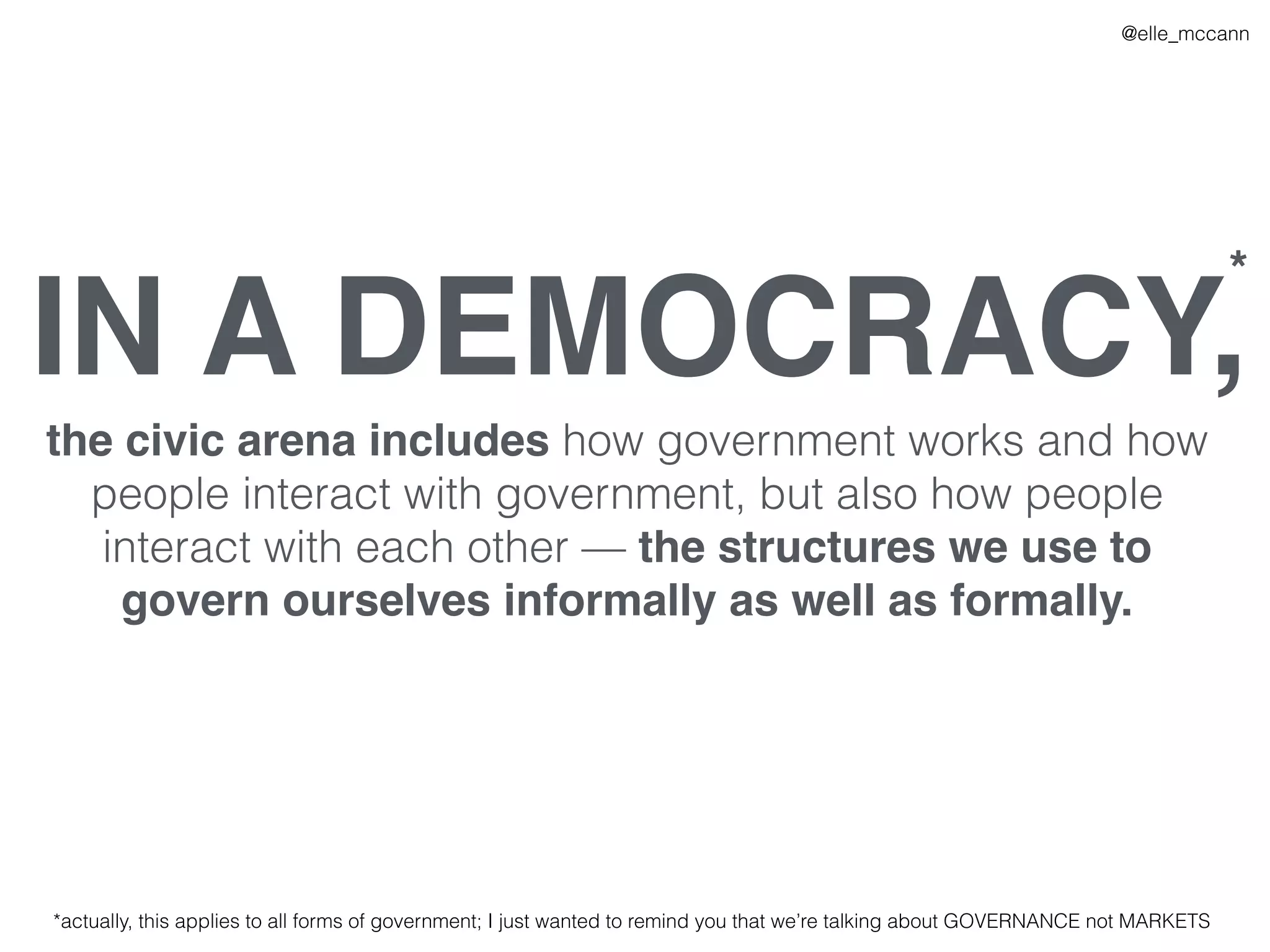 IN A DEMOCRACY,
the civic arena includes how government works and how
people interact with government, but also how people
interact with each other — the structures we use to
govern ourselves informally as well as formally.
*
*actually, this applies to all forms of government; I just wanted to remind you that we’re talking about GOVERNANCE not MARKETS
@elle_mccann
 